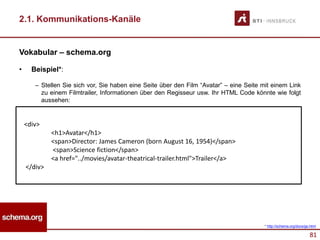81
2.1. Kommunikations-Kanäle
Vokabular – schema.org
• Beispiel*:
– Stellen Sie sich vor, Sie haben eine Seite über den Film “Avatar” – eine Seite mit einem Link
zu einem Filmtrailer, Informationen über den Regisseur usw. Ihr HTML Code könnte wie folgt
aussehen:
<div>
<h1>Avatar</h1>
<span>Director: James Cameron (born August 16, 1954)</span>
<span>Science fiction</span>
<a href="../movies/avatar-theatrical-trailer.html">Trailer</a>
</div>
* http://schema.org/docs/gs.html
 