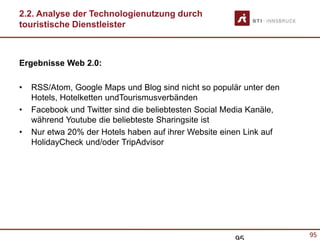 95
2.2. Analyse der Technologienutzung durch
touristische Dienstleister
Ergebnisse Web 2.0:
• RSS/Atom, Google Maps und Blog sind nicht so populär unter den
Hotels, Hotelketten undTourismusverbänden
• Facebook und Twitter sind die beliebtesten Social Media Kanäle,
während Youtube die beliebteste Sharingsite ist
• Nur etwa 20% der Hotels haben auf ihrer Website einen Link auf
HolidayCheck und/oder TripAdvisor
 