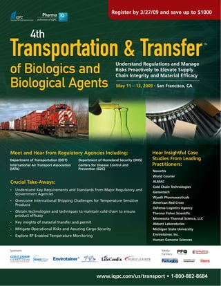 Register by 3/27/09 and save up to $1000



             4th
Transportation & Transfer                                                                                          TM




                                                                 Understand Regulations and Manage
of Biologics and                                                 Risks Proactively to Elevate Supply
                                                                 Chain Integrity and Material Efficacy

Biological Agents                                                May 11 – 13, 2009 • San Francisco, CA




                                                                                  Hear Insightful Case
Meet and Hear from Regulatory Agencies Including:
                                                                                  Studies From Leading
Department of Transportation (DOT)        Department of Homeland Security (DHS)
                                                                                  Practitioners:
International Air Transport Association   Centers for Disease Control and
(IATA)                                    Prevention (CDC)
                                                                                  Novartis
                                                                                  World Courier
Crucial Take-Aways:                                                               ALMAC
                                                                                  Cold Chain Technologies
    Understand Key Requirements and Standards from Major Regulatory and
•
                                                                                  Genentech
    Government Agencies
                                                                                  Wyeth Pharmaceuticals
    Overcome International Shipping Challenges for Temperature Sensitive
•
                                                                                  American Red Cross
    Products
                                                                                  Defense Logistics Agency
    Obtain technologies and techniques to maintain cold chain to ensure
•
                                                                                  Thermo Fisher Scientific
    product efficacy
                                                                                  Minnesota Thermal Science, LLC
    Key insights of material transfer and permit
•
                                                                                  Abbott Laboratories
    Mitigate Operational Risks and Assuring Cargo Security                        Michigan State University
•

                                                                                  Envirotainer, Inc.
    Explore RF Enabled Temperature Monitoring
•
                                                                                  Human Genome Sciences


Sponsors:                                                                               Media
                                                                                        Partners:




                                                     www.iqpc.com/us/transport • 1-800-882-8684
 