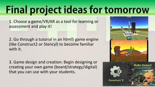 1. Choose a game/VR/AR as a tool for learning or
assessment and play it!
2. Go through a tutorial in an html5 game engine
(like Construct2 or Stencyl) to become familiar
with it.
3. Game design and creation: Begin designing or
creating your own game (board/strategy/digital)
that you can use with your students.
 