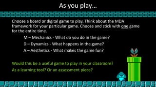 As you play…
Choose a board or digital game to play. Think about the MDA
framework for your particular game. Choose and stick with one game
for the entire time.
M – Mechanics - What do you do in the game?
D – Dynamics - What happens in the game?
A – Aesthetics - What makes the game fun?
Would this be a useful game to play in your classroom?
As a learning tool? Or an assessment piece?
 