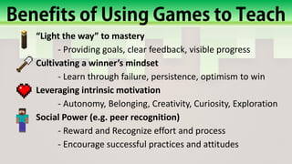 “Light the way” to mastery
- Providing goals, clear feedback, visible progress
Cultivating a winner’s mindset
- Learn through failure, persistence, optimism to win
Leveraging intrinsic motivation
- Autonomy, Belonging, Creativity, Curiosity, Exploration
Social Power (e.g. peer recognition)
- Reward and Recognize effort and process
- Encourage successful practices and attitudes
 