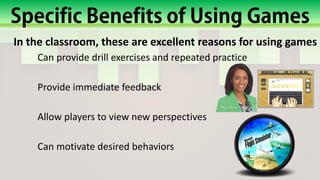 In the classroom, these are excellent reasons for using games
Can provide drill exercises and repeated practice
Provide immediate feedback
Allow players to view new perspectives
Can motivate desired behaviors
 