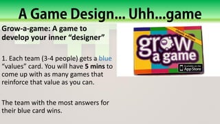 Grow-a-game: A game to
develop your inner “designer”
1. Each team (3-4 people) gets a blue
“values” card. You will have 5 mins to
come up with as many games that
reinforce that value as you can.
The team with the most answers for
their blue card wins.
 
