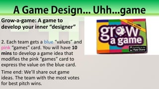 Grow-a-game: A game to
develop your inner “designer”
2. Each team gets a blue “values” and
pink “games” card. You will have 10
mins to develop a game idea that
modifies the pink “games” card to
express the value on the blue card.
Time end: We’ll share out game
ideas. The team with the most votes
for best pitch wins.
 