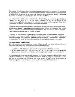 3
Esto implica el hecho que cada uno de ustedes es un dueño de la innovación. El “embajador
de innovación” es sencillamente, la encarnación de las ideas y aprendizaje que ustedes tienen.
De acuerdo con el discurso del Dr. Rubio, hay dos tipos de conocimientos: tácitos y explícitos.
En verdad, se añadiría un tercer tipo: los conocimientos cinéticos. .
Los conocimientos tácitos son, principalmente, el aprendizaje y experiencia ganado por la
investigación; es decir: la “I” en el “I+D+i”, mientras el “D” se encuentra en los
conocimientos explícitos que incluyen los artículos, productos, resultados y aprendizaje fijado
formalmente en ustedes, en el dominio público o en las patentes.
Finalmente, los conocimientos cinéticos son las ideas disciplinadas que puedan movilizar los
conocimientos tácitos y explícitos dentro de ustedes y del Centro. La implicación aquí es que
usted, en si-mismo, encarna los conocimientos cinéticos. Sin esta “i” en el “I+D+i”, el capital
intelectual se quedará inerte y, por lo tanto, sin valor.
En verdad, los conocimientos cinéticos integran aspiraciones, curiosidad e ideas hacia una
creatividad personal que se pueda manifestar a través del centro como innovación. Entonces,
sus conocimientos solo pueden ser cinéticos si están dispuestos a compartirlos e integrarlos
en otras ideas. Tal como, los elementos de conocimientos no tienen valores intrínsecos.
LA OPORTUNIDAD PARA CIDESI
Con este esquema, el aprendizaje del fracaso del año pasado podría convertirse en un gran
éxito para CIDESI este año. Dos personas lograrán este escenario:
usted como el dueño de sus conocimientos (especialmente tácitos); así como,
el “embajador de innovación” como un portador de los conocimientos (ahora) explícitos
para acelerar la transformación de conocimientos privados hacia la innovación abierta.
En lugar de traducciones esta semana, para mí, es un placer enviarles una descripción de las
actividades cotidianas del “embajador de innovación". Por favor, tenga en cuenta una vez más
que esta es mi perspectiva solamente. Que todos tengan un buen fin de semana lleno de
descanso y gracias a una compañera por su ayuda con mi español en esta carta.
 