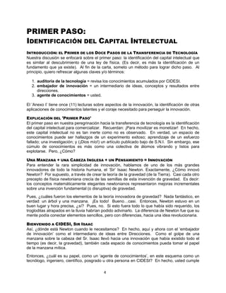 4
PRIMER PASO:
IDENTIFICACIÓN DEL CAPITAL INTELECTUAL
INTRODUCCIÓN: EL PRIMER DE LOS DOCE PASOS DE LA TRANSFERENCIA DE TECNOLOGÍA
Nuestra discusión se enfocará sobre el primer paso: la identificación del capital intelectual que
es similar al descubrimiento de una ley de física. (Es decir, es más la identificación de un
fundamento que ya existe). Al fin de la carta, someto un método para lograr dicho paso. Al
principio, quiero refrescar algunas claves y/o términos:
1. auditoría de la tecnología = revisa los conocimientos acumulados por CIDESI.
2. embajador de innovación = un intermediario de ideas, conceptos y resultados entre
direcciones.
3. agente de conocimientos = usted.
El „Anexo I‟ tiene once (11) lecturas sobre aspectos de la innovación, la identificación de otras
aplicaciones de conocimientos latentes y el coraje necesitado para perseguir la innovación.
EXPLICACIÓN DEL 'PRIMER PASO'
El primer paso en nuestra peregrinación hacia la transferencia de tecnología es la identificación
del capital intelectual para comercializar. Recuerdan: ¡Para movilizar es monetizar! En hecho,
este capital intelectual no es tan inerte como no es observado. En verdad, un espacio de
conocimientos puede ser hallazgos de un experimento exitoso; aprendizaje de un esfuerzo
fallado; una investigación; y (¡Dios mío!) un artículo publicado bajo de S.N.I. Sin embargo, ese
cúmulo de conocimientos es más como una colectiva de átomos vibrando y listos para
explotarse. Pero, ¿Cómo?
UNA MANZANA + UNA CABEZA INGLESA + UN PENSAMIENTO = INNOVACIÓN
Para entender la rara simplicidad de innovación, hablamos de uno de los más grandes
innovadores de todo la historia humana, el „Sir‟ Isaac Newton. Exactamente, ¿Cómo innovó
Newton? Por supuesto, a través de crear la teoría de la gravedad (de la Tierra). Casi cada otro
precepto de física newtoniana crecía de las semillas de esta invención de gravedad. Es decir:
los conceptos matemáticamente elegantes newtonianos representaron mejoras incrementales
sobre una invención fundamental (o disruptiva) de gravedad.
Pues, ¿cuáles fueron los elementos de la teoría innovadora de gravedad? Nada fantástico, en
verdad: un árbol y una manzana. ¡Es todo! Bueno…casi. Entonces, Newton estuvo en un
buen lugar y hora precisa, ¿sí? Pues, no. Si esto fuera todo lo que había sido requerido, los
trogloditas atrapados en la lluvia habrían podido adivinarlo. La diferencia de Newton fue que su
mente podía conectar elementos sencillos, pero con diferencias, hacia una idea revolucionaria.
BIENVENIDO A CIDESI, SIR ISAAC
Así, ¿dónde está Newton cuando le necesitamos? En hecho, aquí y ahora con el „embajador
de innovación‟ como el intermediario de ideas entre Direcciones. Como el golpe de una
manzana sobre la cabeza del Sr. Isaac llevó hacia una innovación que había existido todo el
tiempo (es decir, la gravedad), también cada espacio de conocimientos pueda tomar el papel
de la manzana mítica.
Entonces, ¿cuál es su papel, como un „agente de conocimientos‟, en este esquema como un
tecnólogo, ingeniero, científico, posgrado u otra persona en CIDESI? En hecho, usted cumple
 
