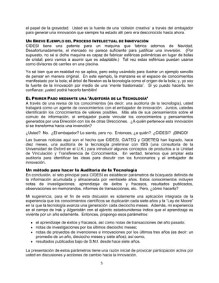 5
el papel de la gravedad. Usted es la fuente de una „colisión creativa‟ a través del embajador
para generar una innovación que siempre ha estado allí pero era desconocido hasta ahora.
UN BREVE EJEMPLO DEL PROCESO INTELECTUAL DE INNOVACIÓN
CIDESI tiene una patente para un maquina que fabrica adornos de Navidad.
Desafortunadamente, el mercado no parece suficiente para justificar una inversión. (Por
supuesto, no sé si dicha maquina es capaz de fabricar esféricas poliméricas en lugar de bolas
de cristal; pero vamos a asumir que es adaptable.) Tal vez estas esféricas puedan usarse
como divisores de carriles en una piscina.
Yo sé bien que en realidad no se aplica, pero estoy usándolo para ilustrar un ejemplo sencillo
de pensar en manera original. En este ejemplo, la manzana es el espacio de conocimientos
manifestado por la bola; el árbol de Newton es la tecnología como el origen de la bola; y, yo soy
la fuente de la innovación por medio de una „mente trastornada‟. Si yo puedo hacerlo, ten
confianza: ¡usted podrá hacerlo también!
EL PRIMER PASO MEDIANTE UNA 'AUDITORÍA DE LA TECNOLOGÍA'
A través de una revisa de los conocimientos (es decir: una auditoría de la tecnología), usted
trabajará como un agente de conocimientos con el embajador de innovación. Juntos, ustedes
identificarán los conocimientos de valores posibles. Más allá de sus pensamientos sobre el
cúmulo de información, el embajador puede vincular los conocimientos y pensamientos
generados por una Dirección con los de otras Direcciones. ¿A quién pertenece esta innovación
si se transforma hacia una invención?
¿Usted? No. ¿El embajador? Lo siento, pero no. Entonces, ¿a quién? ¿CIDESI? ¡BINGO!
Las buenas noticias aquí son el hecho que CIDESI, CIATEQ y CIDETEQ han logrado, hace
diez meses, una auditoría de la tecnología preliminar con ISIS (una consultoría de la
Universidad de Oxford en el U.K.) para introducir algunos conceptos de productos a la Unidad
de Vinculación y Transferencia de Conocimientos. En verdad, tenemos que ampliar esta
auditoría para identificar las ideas para discutir con los funcionarios y el embajador de
innovación.
Un método para hacer la Auditoría de la Tecnología
En conclusión, el reto principal para CIDESI es establecer parámetros de búsqueda definida de
la información acumulada y almacenada por veintisiete años. Estos conocimientos incluyen
notas de investigaciones, aprendizaje de éxitos y fracasos, resultados publicados,
observaciones en memorandos, informes de transacciones, etc. Pero, ¿cómo hacerlo?
Mi sugerencia, para el fin de esta discusión es solamente una aplicación integrada de la
experiencia que los conocimientos científicos se duplicarán cada siete años y la “Ley de Moore”
en la que la tecnología avanza una generación cada dieciocho meses. Además, mi experiencia
en el campo de Irak y Afganistán con el ejército estadounidense indica que el aprendizaje es
viviente por un año solamente. Entonces, propongo esos parámetros:
el aprendizaje de éxitos y fracasos, así como notas de transacciones del año pasado;
notas de investigaciones por los últimos dieciocho meses;
notas de proyectos de invenciones e innovaciones por los últimos tres años (es decir: un
promedio de un año, dieciocho meses y siete años); así como,
resultados publicados bajo de S.N.I. desde hace siete años.
La presentación de estos parámetros tiene una razón inicial de provocar participación activa por
usted en discusiones y acciones de cambio hacia la innovación.
 