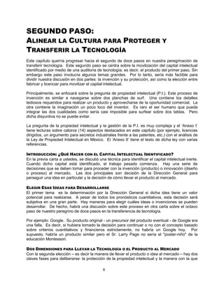 6
SEGUNDO PASO:
ALINEAR LA CULTURA PARA PROTEGER Y
TRANSFERIR LA TECNOLOGÍA
Este capítulo querría progresar hacia el segundo de doce pasos en nuestra peregrinación de
transferir tecnología. Este segundo paso se centra sobre la movilización del capital intelectual
identificado por medio de una auditoría de tecnología; es decir, el producto del primer paso. Sin
embargo este paso involucra algunos temas grandes. Por lo tanto, sería más factible para
dividir nuestra discusión en dos partes: la invención y su protección, así como la elección entre
fabricar y licenciar para movilizar el capital intelectual.
Principalmente, se enfocará sobre la pregunta de propiedad intelectual (P.I.). Este proceso de
invención es similar a navegarse sobre dos planchas de surf. Una contiene los detalles
tediosos requeridos para realizar un producto y aprovecharse de la oportunidad comercial. La
otra contiene la imaginación un poco loco del inventor. Es raro el ser humano que pueda
integrar las dos cualidades como sería casi imposible para surfear sobre dos tablas. Pero
dicha disyuntiva no se puede evitar.
La pregunta de la propiedad intelectual y la gestión de la P.I. es muy compleja y el „Anexo I‟
tiene lecturas sobre catorce (14) aspectos destacados en este capítulo (por ejemplo, licencias
dirigidos, un argumento para secretos industriales frente a las patentes, etc.) con el análisis de
la Ley de Propiedad Intelectual en México. El „Anexo II‟ tiene el texto de dicha ley con varias
referencias.
INTRODUCCIÓN: ¿QUÉ HACER CON EL CAPITAL INTELECTUAL IDENTIFICADO?
En la previa carta a ustedes, se discutió una técnica para identificar el capital intelectual inerte.
Cuando dicho capital está identificado, el trabajo pesado comienza. Hay una serie de
decisiones que se deben tomar para proceder con la invención (producto) o innovación (diseño
o proceso) al mercado. Las dos principales son decisión de la Dirección General para
perseguir una idea en particular y la decisión de cómo llevar el producto al mercado.
ELEGIR ESAS IDEAS PARA DESARROLLARSE
El primer tema es la determinación por la Dirección General si dicha idea tiene un valor
potencial para realizarse. A pesar de todos los pronósticos cuantitativos, esta decisión será
subjetiva en una gran parte. Hay maneras para elegir cuáles ideas o invenciones se pueden
desarrollar. De hecho, habrá una discusión sobre este proceso en otra carta sobre el octavo
paso de nuestro peregrino de doce pasos en la transferencia de tecnología.
Por ejemplo: Google. Su producto original - un precursor del producto eventual - de Google era
una falla. Es decir, si hubiera tomado la decisión para continuar o no con el concepto basado
sobre criterios cuantitativos y financieros estrictamente, no habría un Google hoy. Por
supuesto, habría un producto similar pero el Sr. Larry Page no sería el "poster-niño" de la
educación Montessori.
DOS DIMENSIONES PARA LLEVAR LA TECNOLOGÍA O EL PRODUCTO AL MERCADO
Con la segunda elección – es decir la manera de llevar el producto o idea al mercado – hay dos
claves fases para deliberarse: la protección de la propiedad intelectual y la manera con la que
 