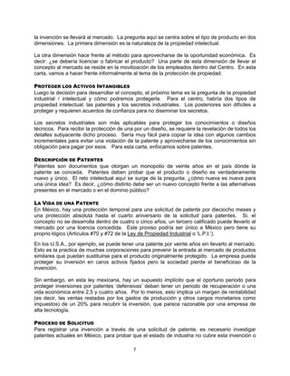 7
la invención se llevará al mercado. La pregunta aquí se centra sobre el tipo de producto en dos
dimensiones. La primera dimensión es la naturaleza de la propiedad intelectual.
La otra dimensión hace frente al método para aprovecharse de la oportunidad económica. Es
decir: ¿se debería licenciar o fabricar el producto? Una parte de esta dimensión de llevar el
concepto al mercado se reside en la movilización de los empleados dentro del Centro. En esta
carta, vamos a hacer frente informalmente al tema de la protección de propiedad.
PROTEGER LOS ACTIVOS INTANGIBLES
Luego la decisión para desarrollar el concepto, el próximo tema es la pregunta de la propiedad
industrial / intelectual y cómo podremos protegerla. Para el centro, habría dos tipos de
propiedad intelectual: las patentes y los secretos industriales. Los posteriores son difíciles a
proteger y requieren acuerdos de confianza para no diseminar los secretos.
Los secretos industriales son más aplicables para proteger los conocimientos o diseños
técnicos. Para recibir la protección de una por un diseño, se requiere la revelación de todos los
detalles subyacente dicho proceso. Sería muy fácil para copiar la idea con algunos cambios
incrementales para evitar una violación de la patente y aprovecharse de los conocimientos sin
obligación para pagar por esos. Para esta carta, enfocamos sobre patentes.
DESCRIPCIÓN DE PATENTES
Patentes son documentos que otorgan un monopolio de veinte años en el país dónde la
patente se conceda. Patentes deben probar que el producto o diseño es verdaderamente
nuevo y único. El reto intelectual aquí se surge de la pregunta: ¿cómo nueva es nueva para
una única idea? Es decir, ¿cómo distinto debe ser un nuevo concepto frente a las alternativas
presentes en el mercado o en el dominio público?
LA VIDA DE UNA PATENTE
En México, hay una protección temporal para una solicitud de patente por dieciocho meses y
una protección absoluta hasta el cuarto aniversario de la solicitud para patentes. Si, el
concepto no se desarrolla dentro de cuatro o cinco años, un tercero calificado puede llevarlo al
mercado por una licencia concedida. Este proviso podría ser único a México pero tiene su
proprio lógico (Artículos #70 y #72 de la Ley de Propiedad Industrial o „L.P.I.‟).
En los U.S.A., por ejemplo, se puede tener una patente por veinte años sin llevarlo al mercado.
Esto es la practica de muchas corporaciones para prevenir la entrada al mercado de productos
similares que puedan sustituirse para el producto originalmente protegido. La empresa pueda
proteger su inversión en caros activos fijados pero la sociedad pierde el beneficioso de la
invención.
Sin embargo, en esta ley mexicana, hay un supuesto implícito que el oportuno periodo para
proteger inversiones por patentes „defensivas‟ deban tener un periodo de recuperación o una
vida económica entre 2,5 y cuatro años. Por lo menos, esto implica un margen de rentabilidad
(es decir, las ventas restadas por los gastos de producción y otros cargos monetarios como
impuestos) de un 20% para recubrir la inversión, que parece razonable por una empresa de
alta tecnología.
PROCESO DE SOLICITUD
Para registrar una invención a través de una solicitud de patente, es necesario investigar
patentes actuales en México, para probar que el estado de industria no cubre esta invención o
 
