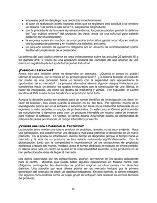 10
empresas podrían desplegar sus productos inmediatamente;
el valor de realización podría lograrse antes que se registrara otra solicitud o se emitiera
un desafío rival contra el uso de la P.I. subyacente del producto;
con la precedente de la nueva ley estadounidense, los jueces podrían permitir la defensa
del "uso público anterior" del producto (es decir, antes de una solicitud para patente
posterior por un competidor);
la empresa nueva sin muchos recursos podría evitar altos gastos incurridos en realizar
una búsqueda de patentes y en inscribir una solicitud; así como,
un pequeño número de ejecutivos obligados por un acuerdo de confidencialidad podría
facilitar el cumplimiento de la protección.
La defensa del uso público anterior se basa indirectamente sobre los artículos 22 (párrafo III) y
90 (párrafo XVII, a través de una aplicación cruzada del concepto del uso anterior de una
marca no registrada) de la Ley de la Propiedad Industrial.
¿FABRICAR O LICENCIAR?
Ahora, hay otra decisión antes de desarrollar un producto. ¿Querría el centro (si puede)
fabricar el producto, por lo menos en su primera generación? ¿O debería licenciar el producto
por medio de una concesión hacia un tercero con la capacidad para aprovecharse la
oportunidad en el mercado? La primera alternativa elimina algunos riesgos financieros por
transferirlos hacia un tercero: los gastos involucrados con la construcción de una fábrica, el
hacer de inteligencia, así como los gastos de marketing y ventas. Por supuesto, el Centro
sacrifica el 95% o más de los beneficios si el producto tiene éxito.
Aunque la decisión pueda ser evidente para un centro científico de investigación (es decir: en
favor de licenciar), hay veces cuando la elección no es tan fácil. Por ejemplo, mucho de la
investigación podría ser en el software o servicios con base en la intelección sofisticada de un
ingeniero o, más probable, un equipo de profesionales. En este caso, el Centro podría vender
las suscripciones o derechos para usar un producto intangible sin mucho gasto de inversión
para replicar el software. En verdad, el centro estaría incurriendo costos de oportunidad de
millones de pesos por licenciar un código informático ya escrito.
¿VENDER UNA IDEA O FABRICAR EL PROTOTIPO?
La decisión entre vender una idea o producir un prototipo, también, no es muy evidente. Hace
una generación, era posible tomar una década o más para gestionar el desarrollo de un nuevo
producto. En la época de información, menos tiempo es disponible porque el tiempo hacia el
mercado y la vida de un producto se han estado reduciendo significativamente. Con la
globalización, junto con la complejidad e inconsistencia de las protecciones de propiedad
intelectual a través del mundo, muchas veces el tiempo dedicado se traduce en dinero perdido.
El dilema aquí para un centro se queda en la responsabilidad asumida, si los productos no se
han perfeccionado antes de llegar al mercado.
Los daños soportados por los consumidores, podrían convertirse en los gastos aplastantes
para el centro. Mientras que pueda haber algunas protecciones en México contra esta
obligación contingente, las demandas se podrían originar en otros países con derechos
distintos. Una solución por este dilema podría ser un mercado limitado por la primera
generación del producto; es decir: un prototipo trabajando. En este ejemplo, el centro trabajaría
con algunos consumidores como un 'súper grupo de enfoque' para resolver los errores técnicos
del producto.
 