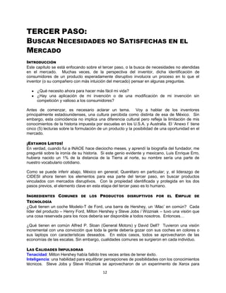 12
TERCER PASO:
BUSCAR NECESIDADES NO SATISFECHAS EN EL
MERCADO
INTRODUCCIÓN
Este capítulo se está enfocando sobre el tercer paso, o la busca de necesidades no atendidas
en el mercado. Muchas veces, de la perspectiva del inventor, dicha identificación de
consumidores de un producto esperadamente disruptivo involucra un proceso en lo que el
inventor (o su compañero con más intuición del mercado) pensar en algunas preguntas.
¿Qué necesito ahora para hacer más fácil mi vida?
¿Hay una aplicación de mi invención o de una modificación de mi invención sin
competición y valioso a los consumidores?
Antes de comenzar, es necesario aclarar un tema. Voy a hablar de los inventores
principalmente estadounidenses, una cultura percibida como distinta de esa de México. Sin
embargo, esta coincidencia no implica una diferencia cultural pero refleja la limitación de mis
conocimientos de la historia impuesta por escuelas en los U.S.A. y Australia. El „Anexo I‟ tiene
cinco (5) lecturas sobre la formulación de un producto y la posibilidad de una oportunidad en el
mercado.
¡ESTAMOS LISTOS!
En verdad, cuando fui a INAOE hace dieciocho meses, y aprendí la biografía del fundador, me
pregunté sobre la ironía de su historia. Si este genio evidente y mexicano, Luis Enrique Erro,
hubiera nacido un 1% de la distancia de la Tierra al norte, su nombre sería una parte de
nuestro vocabulario cotidiano.
Como se puede inferir abajo, México en general; Querétaro en particular; y, el liderazgo de
CIDESI ahora tienen los elementos para esa parte del tercer paso, en buscar productos
vinculados con mercados disruptivos. Con la propiedad identificada y protegida en los dos
pasos previos, el elemento clave en esta etapa del tercer paso es lo humano.
INGREDIENTES COMUNES DE LOS PRODUCTOS DISRUPTIVOS POR EL EMPUJE DE
TECNOLOGÍA
¿Qué tienen un coche Modelo-T de Ford, una barra de Hershey, un „iMac‟ en común? Cada
líder del producto – Henry Ford, Milton Hershey y Steve Jobs / Wozniak – tuvo una visión que
una cosa reservada para los ricos debería ser disponible a todos nosotros. Entonces…
¿Qué tienen en común Alfred P. Sloan (General Motors) y David Dell? Tuvieron una visión
incremental con una convicción que toda la gente debería gozar con sus coches en colores o
sus laptops con características deseados. En estos casos, todos se aprovecharon de las
economías de las escalas. Sin embargo, cualidades comunes se surgieron en cada individuo.
LAS CALIDADES IMPULSORAS
Tenacidad: Milton Hershey había fallido tres veces antes de tener éxito.
Inteligencia: una habilidad para equilibrar percepciones de posibilidades con los conocimientos
técnicos. Steve Jobs y Steve Wozniak se aprovecharon de un experimento de Xerox para
 