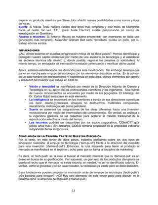 13
mejorar su producto mientras que Steve Jobs añadió nuevas posibilidades como iconos y tipos
de letras.
Suerte: Si Nikola Tesla hubiera nacido diez años más temprano y diez miles de kilómetros
hacia el oeste, tal vez „T.E.´ (para Tesla Electric) estaría patrocinando un centro de
investigación en Querétaro.
Acceso a recursos: Si Antonio Meucci se hubiera encontrado con inversores en Italia una
generación más temprano, Alexander Graham Bell sería recordado, quizás un poco, por su
trabajo con los sordos.
IMPLICACIONES
¿Así, dónde estamos en nuestra peregrinación mítica de los doce pasos? Hemos identificado y
protegido nuestro capital intelectual por medio de una auditoría de tecnología y el establecer
los secretos técnicos (de diseño) o, donde posible, registrar las patentes (o solicitudes). Al
mismo tiempo, un embajador de innovación ha estado comenzando a movilizar dicho capital.
Ahora, estamos estableciendo una dirección para esta movilización. Sin embargo tenemos que
poner en marcha este empuje de tecnología con los elementos discutidos arriba. En la opinión
de un solo hombre sin entrenamiento ni experiencia en esta área, dichos elementos son dentro
y alrededor del inventor que trabaja en CIDESI.
• Visión y tenacidad se manifestará por medio de la Dirección Adjunta de Ciencia y
Tecnología en su apoyo de los profesionales científicos y los ingenieros. Una fuente
de nuevos conocimientos se encuentra por medio de los posgrados. El liderazgo del
Dr. Carlos Rubio será clave en este elemento.
• La inteligencia se encontrará en los inventores a través de sus direcciones operativas
(es decir, diseño-y-procesos, ensayos no destructivos, materiales compuestos,
mecatrónica, metrología, así como petrolera).
• Suerte se acelerará las integraciones de las ideas diferentes hacia una invención
revolucionaria por medio del intermediario de conocimientos. En verdad, se análoga a
la ingeniería genética de las cosechas para acelerar el método tradicional de la
reproducción selectiva a través del tiempo.
• Los recursos podrían ser disponibles por los socios corporativos, CONACYT (por
pocos años más). Sin embargo, CIDESI tomaría propiedad de la propiedad industrial
subyacente de las invenciones.
CONCLUSIÓN DE LA PRIMERA PARTE DE NUESTRA DISCUSIÓN
Por lo tanto, en este tercer de doce pasos, estamos platicando sobre los dos tipos de
innovación realizada: el empuje de tecnología („tech-push‟) frente a la atracción del mercado
para una invención („demand-pull‟). Entonces, la ruta mapeada para llevar el producto el
mercado se manifestará en el séptimo u ocho paso que se llama la disciplina de márketing.
Es decir, el „tech-push‟ es la idea al buscar al mercado mientras que la „demand-pull‟ es un
deseo en busca de su gratificación. Por supuesto, un gran reto de los productos disruptivos se
queda el hecho que el mercado no existe todavía; en verdad, no se ha identificado todavía. En
verdad, como la gravedad y el Sir Isaac Newton, la necesidad ya existe pero se debe descubrir.
Esas fundaciones pueden propiciar la innovación atrás del empuje de tecnología („tech-push‟).
¿Se bastaría para innovar? ¡NO! Hay otro elemento de este tercer paso para discutir en la
próxima carta: la atracción del mercado („market-pull‟).
 