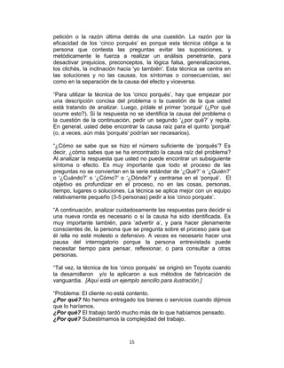 15
petición o la razón última detrás de una cuestión. La razón por la
eficacidad de los „cinco porqués‟ es porque esta técnica obliga a la
persona que contesta las preguntas evitar las suposiciones, y
metódicamente le fuerza a realizar un análisis penetrante, para
desactivar prejuicios, preconceptos, la lógica falsa, generalizaciones,
los clichés, la inclinación hacia 'yo también'. Esta técnica se centra en
las soluciones y no las causas, los síntomas o consecuencias, así
como en la separación de la causa del efecto y viceversa.
“Para utilizar la técnica de los 'cinco porqués‟, hay que empezar por
una descripción concisa del problema o la cuestión de la que usted
está tratando de analizar. Luego, pídale el primer 'porqué' (¿Por qué
ocurre esto?). Si la respuesta no se identifica la causa del problema o
la cuestión de la continuación, pedir un segundo '¿por qué?' y repita.
En general, usted debe encontrar la causa raíz para el quinto 'porqué'
(o, a veces, aún más 'porqués' podrían ser necesarios).
“¿Cómo se sabe que se hizo el número suficiente de „porqués‟? Es
decir, ¿cómo sabes que se ha encontrado la causa raíz del problema?
Al analizar la respuesta que usted no puede encontrar un subsiguiente
síntoma o efecto. Es muy importante que todo el proceso de las
preguntas no se conviertan en la serie estándar de „¿Qué?‟ o „¿Quién?‟
o „¿Cuándo?‟ o „¿Cómo?‟ o „¿Dónde?‟ y centrarse en el „porqué‟. El
objetivo es profundizar en el proceso, no en las cosas, personas,
tiempo, lugares o soluciones. La técnica se aplica mejor con un equipo
relativamente pequeño (3-5 personas) pedir a los „cinco porqués‟.
“A continuación, analizar cuidadosamente las respuestas para decidir si
una nueva ronda es necesario o si la causa ha sido identificada. Es
muy importante también, para „advertir a‟, y para hacer plenamente
conscientes de, la persona que se pregunta sobre el proceso para que
él /ella no esté molesto o defensivo. A veces es necesario hacer una
pausa del interrogatorio porque la persona entrevistada puede
necesitar tiempo para pensar, reflexionar, o para consultar a otras
personas.
“Tal vez, la técnica de los „cinco porqués‟ se originó en Toyota cuando
la desarrollaron y/o la aplicaron a sus métodos de fabricación de
vanguardia. [Aquí está un ejemplo sencillo para ilustración.]
“Problema: El cliente no está contento.
¿Por qué? No hemos entregado los bienes o servicios cuando dijimos
que lo haríamos.
¿Por qué? El trabajo tardó mucho más de lo que habíamos pensado.
¿Por qué? Subestimamos la complejidad del trabajo.
 