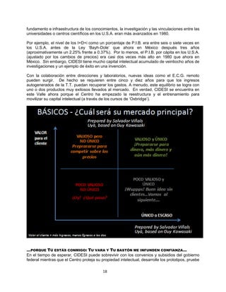 18
fundamento e infraestructura de los conocimientos, la investigación y las vinculaciones entre las
universidades o centros científicos en los U.S.A. eran más avanzados en 1980.
Por ejemplo, el nivel de los I+D+i como un porcentaje de P.I.B. era entre seis o siete veces en
los U.S.A. antes de la Ley „Bayh-Dole‟ que ahora en México después tres años
(aproximativamente un 2.25% frente a 0.37%). Por lo menos, el P.I.B. por cápita en los U.S.A.
(ajustado por los cambios de precios) era casi dos veces más alto en 1980 que ahora en
México. Sin embargo, CIDESI tiene mucho capital intelectual acumulado de veintiocho años de
investigaciones y un ejemplo de éxito en una invención.
Con la colaboración entre direcciones y laboratorios, nuevas ideas como el E.C.G. remoto
pueden surgir. De hecho se requieren entre cinco y diez años para que los ingresos
autogenerados de la T.T. puedan recuperar los gastos. A menudo, este equilibrio se logra con
uno o dos productos muy exitosos llevados al mercado. En verdad, CIDESI se encuentra en
este Valle ahora porque el Centro ha empezado la reestructura y el entrenamiento para
movilizar su capital intelectual (a través de los cursos de „Oxbridge‟).
…PORQUE TÚ ESTÁS CONMIGO: TU VARA Y TU BASTÓN ME INFUNDEN CONFIANZA…
En el tiempo de esperar, CIDESI puede sobrevivir con los convenios y subsidios del gobierno
federal mientras que el Centro proteja su propiedad intelectual, desarrolle los prototipos, pruebe
 