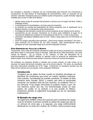 19
los conceptos y aprenda a negociar con los inversionistas para licenciar sus invenciones e
innovaciones. En este tiempo, el intermediario de conocimientos, como un campeón de los
cambios culturales necesarios para que CIDESI pueda enriquecerse, puede fomentar algunas
medidas para cruzar el Valle de la Muerte:
• debate sobre el tipo de mercado del producto o servicio (con el cuadro del Sres. Viñals y
Kawasaki arriba);
• la identificación de necesidades y recursos para los proyectos;
• la rendición de cuentas del desempeño de dichos proyectos (con el „dashboard‟ de la
Maestra Hobson y la planeación antes del proyecto);
• la inteligencia del mercado a través de la revisa constante de las noticias (como ahora);
• pensamiento en los recursos necesarios en el futuro para establecer el lugar en el
mercado de CIDESI (por acelerar la comercialización del E.C.G. u otras invenciones);
• planeación estratégica detallada para el corto, medio y largo plazo (con la información ya
recogida);
• tomar los riesgos pequeños para aprender, ¿cómo tomar riesgos calculados?; así como,
• para continuar con la técnica de „los cinco porqués‟, para acostumbrarse hacia el
perseguir de más respuestas luego de la primera respuesta correcta.
OTRA DIMENSIÓN DEL VALLE DE LA MUERTE
Típicamente, dicho Valle de la Muerte representa la falta de recursos proveídos por inversores
para llevar ideas e invenciones hacia el mercado. Más allá de los retos financieros, hay otras
causas de fracaso. En su artículo, el Dr. Ventura, el líder del laboratorio de la
supercomputadora en CIDESI, explora un ejemplo cómo la ausencia de estándares entre
países puede minar esfuerzos para realizar comercios críticos en nuevas tecnologías.
Sin embargo, es necesario decirles a ustedes que el texto incluido, en este correo, es un
resumen no exacto del artículo completo, que es el archivo adjunto. Por tanto, es importante
leer dicho documento sometido por el Dr. Vega. Finalmente, es necesario recordar que las
ideas de los autores son sus propias, como propiedad intelectual.
Introducción
"Cuidados que se deben de tener cuando se transfiere tecnología sin
identificar las condiciones que privan en nuestra república mexicana.
Caso práctico: normatividad de puentes carreteros. El tratado de libre
comercio entre Canadá, EEUU y nuestro país abrió la oportunidad
comercial, vía carretera entre las tres naciones, sin problema. Pero ni
los vehículos, ni las cargas vehiculares se pudieron copiar y usar. Así
nos daremos cuenta que hay una fenomenología propia de esos
países, las cuales no se parecen a lo que sucede en México.
Incluiremos también el reglamento Eurocódigo por ser de naturaleza
multinacional.”
El Ejemplo de carga viva
"El reglamento OHBDC ofrece dos opciones para considerar las cargas
vivas en el diseño: la primera consiste en aplicar las cargas (por eje) de
un vehículo de cinco ejes, y la segunda, una carga uniformemente
distribuida en un ancho de 3 metros, de 10 KN/m, más la primera carga
 