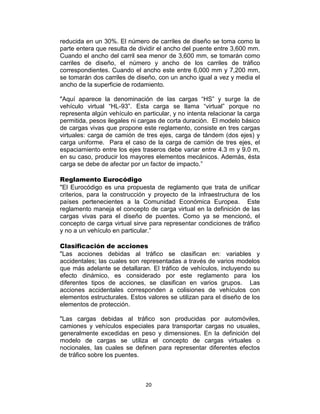 20
reducida en un 30%. El número de carriles de diseño se toma como la
parte entera que resulta de dividir el ancho del puente entre 3,600 mm.
Cuando el ancho del carril sea menor de 3,600 mm, se tomarán como
carriles de diseño, el número y ancho de los carriles de tráfico
correspondientes. Cuando el ancho este entre 6,000 mm y 7,200 mm,
se tomarán dos carriles de diseño, con un ancho igual a vez y media el
ancho de la superficie de rodamiento.
"Aquí aparece la denominación de las cargas “HS” y surge la de
vehículo virtual “HL-93”. Esta carga se llama “virtual” porque no
representa algún vehículo en particular, y no intenta relacionar la carga
permitida, pesos ilegales ni cargas de corta duración. El modelo básico
de cargas vivas que propone este reglamento, consiste en tres cargas
virtuales: carga de camión de tres ejes, carga de tándem (dos ejes) y
carga uniforme. Para el caso de la carga de camión de tres ejes, el
espaciamiento entre los ejes traseros debe variar entre 4.3 m y 9.0 m,
en su caso, producir los mayores elementos mecánicos. Además, ésta
carga se debe de afectar por un factor de impacto.”
Reglamento Eurocódigo
"El Eurocódigo es una propuesta de reglamento que trata de unificar
criterios, para la construcción y proyecto de la infraestructura de los
países pertenecientes a la Comunidad Económica Europea. Este
reglamento maneja el concepto de carga virtual en la definición de las
cargas vivas para el diseño de puentes. Como ya se mencionó, el
concepto de carga virtual sirve para representar condiciones de tráfico
y no a un vehículo en particular.”
Clasificación de acciones
"Las acciones debidas al tráfico se clasifican en: variables y
accidentales; las cuales son representadas a través de varios modelos
que más adelante se detallaran. El tráfico de vehículos, incluyendo su
efecto dinámico, es considerado por este reglamento para los
diferentes tipos de acciones, se clasifican en varios grupos. Las
acciones accidentales corresponden a colisiones de vehículos con
elementos estructurales. Estos valores se utilizan para el diseño de los
elementos de protección.
"Las cargas debidas al tráfico son producidas por automóviles,
camiones y vehículos especiales para transportar cargas no usuales,
generalmente excedidas en peso y dimensiones. En la definición del
modelo de cargas se utiliza el concepto de cargas virtuales o
nocionales, las cuales se definen para representar diferentes efectos
de tráfico sobre los puentes.
 