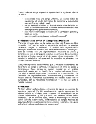 21
"Los modelos de carga propuestos representan los siguientes efectos
de tráfico:
• concentrada más una carga uniforme, las cuales tratan de
representar el efecto del tráfico de camiones y automóviles
para verificación global y local;
• un eje longitudinal sobre un área de contacto de la llanta en
cubrir el dinámico del tráfico normal en elementos estructurales
de longitud corta para verificación local;.
• para representar cargas especiales en la verificación general y
local; así como,
• para congestionamiento para verificación general.”
Condiciones que privan en la República Mexicana
"Para los primeros años de la puesta en vigor del Tratado de libre
comercio (1997) no se tenía un reglamento mexicano de puentes
carreteros, surgen la inquietud si usando una reglamentación
extranjera era lo más acertado para llenar esta deficiencia tecnológica.
Solo se contaba con una reglamentación mexicana de pesos y
dimensiones; pero la carga para no dañar el pavimento de carreteras ni
se parece al tráfico normal ni al de cargas vivas extranjeras. En
estudiar la estadística del peso real de vehículos, se observan dos
poblaciones bien definidas."
[Una parte importante es la evidencia que...] "muestra una tendencia de
llevar lleno de carga el vehículo, sobrepasando el límite de pesos y
dimensiones. Estas cargas se pueden ingresar en un análisis
estructural y poder ver, en función de la longitud del puente (claro),
que efectos mecánicos producen, y comparar las consecuencias. Si
usáramos las reglamentaciones norteamericana y canadiense sin
ningún análisis, estaríamos subvalorando los efectos puesto con el
eurocódigo, por su naturaleza multinacional, y es más apegado a
nuestra realidad.
Conclusión
"Si bien utilizar reglamentación extranjera de apoyo en normas de
ingeniería nacional. Es útil, principalmente cuando carecemos de
alguna materia en códigos, para comparar qué especificaciones se
pueden implementar y en qué otras solo deberán usarse como
referencia. En el presente caso, tomar la metodología es positiva
(tener vehículo reglamentario, combinaciones de cargas, factores de
seguridad, fenomenologías como vientos, sismos regionales, etc.), para
aplicarla al tráfico y condiciones de nuestro país."
 