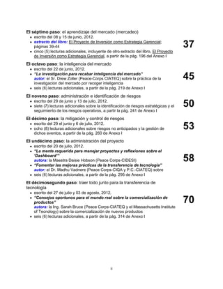 ii
El séptimo paso: el aprendizaje del mercado (mercadeo)
escrito del 08 y 15 de junio, 2012.
extracto del libro: El Proyecto de Inversión como Estrategia Gerencial;
páginas 39-44
cinco (5) lecturas adicionales, incluyente de otro extracto del libro, El Proyecto
de Inversión como Estrategia Gerencial, a partir de la pág. 196 del Anexo I
37
El octavo paso: la inteligencia del mercado
escrito del 22 de junio, 2012.
“La investigación para recabar inteligencia del mercado”
autor: el Sr. Drew Zoller (Peace-Corps CIATEQ) sobre la práctica de la
investigación del mercado por recoger inteligencia
seis (6) lecturas adicionales, a partir de la pág. 219 de Anexo I
45
El noveno paso: administración e identificación de riesgos
escrito del 29 de junio y 13 de julio, 2012.
siete (7) lecturas adicionales sobre la identificación de riesgos estratégicas y el
seguimiento de los riesgos operativos, a partir la pág. 241 de Anexo I
50
El décimo paso: la mitigación y control de riesgos
escrito del 29 el junio y 6 de julio, 2012.
ocho (8) lecturas adicionales sobre riesgos no anticipados y la gestión de
dichos eventos, a partir de la pág. 260 de Anexo I
53
El undécimo paso: la administración del proyecto
escrito del 20 de julio, 2012.
“La mente requerida para manejar proyectos y reflexiones sobre el
„Dashboard‟”
autora: la Maestra Daisie Hobson (Peace Corps-CIDESI)
“Fomentar las mejoras prácticas de la transferencia de tecnología”
autor: el Dr. Madhu Vadnere (Peace Corps-CIQA y P.C.-CIATEQ) sobre
seis (6) lecturas adicionales, a partir de la pág. 295 de Anexo I
58
El décimosegundo paso: traer todo junto para la transferencia de
tecnología
escrito del 27 de julio y 03 de agosto, 2012.
“Consejos oportunos para el mundo real sobre la comercialización de
productos”
autora: la Ing. Sarah Bruce (Peace Corps-CIATEQ y el Massachusetts Institute
of Tecnology) sobre la comercialización de nuevos productos
seis (6) lecturas adicionales, a partir de la pág. 314 de Anexo I
70
 