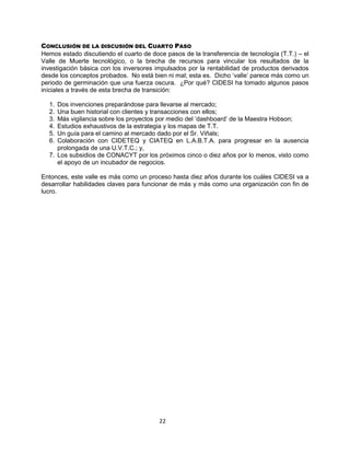 22
CONCLUSIÓN DE LA DISCUSIÓN DEL CUARTO PASO
Hemos estado discutiendo el cuarto de doce pasos de la transferencia de tecnología (T.T.) – el
Valle de Muerte tecnológico, o la brecha de recursos para vincular los resultados de la
investigación básica con los inversores impulsados por la rentabilidad de productos derivados
desde los conceptos probados. No está bien ni mal; esta es. Dicho „valle‟ parece más como un
periodo de germinación que una fuerza oscura. ¿Por qué? CIDESI ha tomado algunos pasos
iníciales a través de esta brecha de transición:
1. Dos invenciones preparándose para llevarse al mercado;
2. Una buen historial con clientes y transacciones con ellos;
3. Más vigilancia sobre los proyectos por medio del „dashboard‟ de la Maestra Hobson;
4. Estudios exhaustivos de la estrategia y los mapas de T.T.
5. Un guía para el camino al mercado dado por el Sr. Viñals;
6. Colaboración con CIDETEQ y CIATEQ en L.A.B.T.A. para progresar en la ausencia
prolongada de una U.V.T.C.; y,
7. Los subsidios de CONACYT por los próximos cinco o diez años por lo menos, visto como
el apoyo de un incubador de negocios.
Entonces, este valle es más como un proceso hasta diez años durante los cuáles CIDESI va a
desarrollar habilidades claves para funcionar de más y más como una organización con fin de
lucro.
 