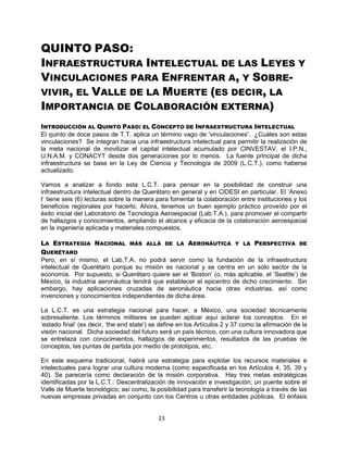 23
QUINTO PASO:
INFRAESTRUCTURA INTELECTUAL DE LAS LEYES Y
VINCULACIONES PARA ENFRENTAR A, Y SOBRE-
VIVIR, EL VALLE DE LA MUERTE (ES DECIR, LA
IMPORTANCIA DE COLABORACIÓN EXTERNA)
INTRODUCCIÓN AL QUINTO PASO: EL CONCEPTO DE INFRAESTRUCTURA INTELECTUAL
El quinto de doce pasos de T.T. aplica un término vago de 'vinculaciones'. ¿Cuáles son estas
vinculaciones? Se integran hacia una infraestructura intelectual para permitir la realización de
la meta nacional de movilizar el capital intelectual acumulado por CINVESTAV, el I.P.N.,
U.N.A.M. y CONACYT desde dos generaciones por lo menos. La fuente principal de dicha
infraestructura se base en la Ley de Ciencia y Tecnología de 2009 (L.C.T.), como haberse
actualizado.
Vamos a analizar a fondo esta L.C.T. para pensar en la posibilidad de construir una
infraestructura intelectual dentro de Querétaro en general y en CIDESI en particular. El „Anexo
I‟ tiene seis (6) lecturas sobre la manera para fomentar la colaboración entre instituciones y los
beneficios regionales por hacerlo. Ahora, tenemos un buen ejemplo práctico proveído por el
éxito inicial del Laboratorio de Tecnología Aeroespacial (Lab.T.A.), para promover el compartir
de hallazgos y conocimientos, ampliando el alcance y eficacia de la colaboración aeroespacial
en la ingeniería aplicada y materiales compuestos.
LA ESTRATEGIA NACIONAL MÁS ALLÁ DE LA AERONÁUTICA Y LA PERSPECTIVA DE
QUERÉTARO
Pero, en sí mismo, el Lab.T.A. no podrá servir como la fundación de la infraestructura
intelectual de Querétaro porque su misión es nacional y se centra en un solo sector de la
economía. Por supuesto, si Querétaro quiere ser el „Boston‟ (o, más aplicable, el „Seattle‟) de
México, la industria aeronáutica tendrá que establecer el epicentro de dicho crecimiento. Sin
embargo, hay aplicaciones cruzadas de aeronáutica hacia otras industrias, así como
invenciones y conocimientos independientes de dicha área.
La L.C.T. es una estrategia nacional para hacer, a México, una sociedad técnicamente
sobresaliente. Los términos militares se pueden aplicar aquí aclarar los conceptos. En el
„estado final‟ (es decir, „the end state‟) se define en los Artículos 2 y 37 como la afirmación de la
visión nacional. Dicha sociedad del futuro será un país técnico, con una cultura innovadora que
se entrelaza con conocimientos, hallazgos de experimentos, resultados de las pruebas de
conceptos, las puntas de partida por medio de prototipos, etc.
En este esquema tradicional, habrá una estrategia para explotar los recursos materiales e
intelectuales para lograr una cultura moderna (como especificada en los Artículos 4, 35, 39 y
40). Se parecería como declaración de la misión corporativa. Hay tres metas estratégicas
identificadas por la L.C.T.: Descentralización de innovación e investigación; un puente sobre el
Valle de Muerte tecnológico; así como, la posibilidad para transferir la tecnología a través de las
nuevas empresas privadas en conjunto con los Centros u otras entidades públicas. El énfasis
 