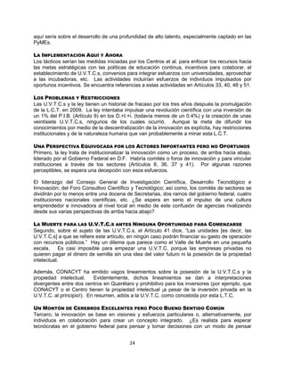 24
aquí sería sobre el desarrollo de una profundidad de alto talento, especialmente captado en las
PyMEs.
LA IMPLEMENTACIÓN AQUÍ Y AHORA
Los tácticos serían las medidas iniciadas por los Centros et al. para enfocar los recursos hacia
las metas estratégicas con las políticas de educación continua, incentivos para colaborar, el
establecimiento de U.V.T.C.s, convenios para integrar esfuerzos con universidades, aprovechar
a las incubadoras, etc. Las actividades incluirían esfuerzos de individuos impulsados por
oportunos incentivos. Se encuentra referencias a estas actividades en Artículos 33, 40, 48 y 51.
LOS PROBLEMAS Y RESTRICCIONES
Las U.V.T.C.s y la ley tienen un historial de fracaso por los tres años después la promulgación
de la L.C.T. en 2009. La ley intentaba impulsar una revolución científica con una inversión de
un 1% del P.I.B. (Artículo 9) en los D.+I.+i. (todavía menos de un 0.4%) y la creación de unas
veintisiete U.V.T.C.s, ningunos de los cuales ocurrió. Aunque la meta de difundir los
conocimientos por medio de la descentralización de la innovación es explícita, hay restricciones
institucionales y de la naturaleza humana que van probablemente a minar esta L.C.T.
UNA PERSPECTIVA EQUIVOCADA POR LOS ACTORES IMPORTANTES PERO NO OPORTUNOS
Primero, la ley trata de institucionalizar la innovación como un proceso, de arriba hacia abajo,
liderado por el Gobierno Federal en D.F. Habría comités o foros de innovación y para vincular
instituciones a través de los sectores (Artículos 8, 36, 37 y 41). Por algunas razones
perceptibles, se espera una decepción con esos esfuerzos.
El liderazgo del Consejo General de Investigación Científica, Desarrollo Tecnológico e
Innovación; del Foro Consultivo Científico y Tecnológico; así como, los comités de sectores se
dividirán por lo menos entre una docena de Secretarias, dos ramos del gobierno federal, cuatro
instituciones nacionales científicas, etc. ¿Se espera en serio el impulso de una cultura
emprendedor e innovadora al nivel local en medio de este confusión de agencias rivalizando
desde sus varias perspectivas de arriba hacia abajo?
LA MUERTE PARA LAS U.V.T.C.S ANTES NINGUNA OPORTUNIDAD PARA COMENZARSE
Segundo, sobre el sujeto de las U.V.T.C.s, el Artículo 41 dice, “Las unidades [es decir, las
U.V.T.C.s] a que se refiere este artículo, en ningún caso podrán financiar su gasto de operación
con recursos públicos.” Hay un dilema que parece como el Valle de Muerte en una pequeña
escala. Es casi imposible para empezar una U.V.T.C. porque las empresas privadas no
quieren pagar el dinero de semilla sin una idea del valor futuro ni la posesión de la propiedad
intelectual.
Además, CONACYT ha emitido vagos lineamientos sobre la posesión de la U.V.T.C.s y la
propiedad intelectual. Evidentemente, dichos lineamientos se dan a interpretaciones
divergentes entre dos centros en Querétaro y prohibitivo para los inversores (por ejemplo, que
CONACYT o el Centro tienen la propiedad intelectual ¡a pesar de la inversión privada en la
U.V.T.C. al principio!). En resumen, adiós a la U.V.T.C. como concebida por esta L.T.C.
UN MONTÓN DE CEREBROS EXCELENTES PERO POCO BUENO SENTIDO COMÚN
Tercero, la innovación se base en visiones y esfuerzos particulares o, alternativamente, por
individuos en colaboración para crear un concepto integrado. ¿Es realista para esperar
tecnócratas en el gobierno federal para pensar y tomar decisiones con un modo de pensar
 