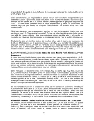 25
emprendedor? Después de todo, la fuente de recursos para alcanzar las metas loables en la
L.C.T. origina de D.F.
Dicho sencillamente: ¿se ha pensado en porqué hay un cien „consultores independientes‟ por
cada Steve Jobs? Típicamente, estos consultores tienen mucho más capital y experiencia que
tuvieron los „dos Steves‟ en 1975 cuando habían fundado Apple en un garaje de los padres de
Jobs. Los consultores prefieren evitar el riesgo emprendedor y tomar un poco dinero de
muchos negocios por medio de compartir conocimientos sin enfocar sobre una idea
revolucionaria.
Dicho sencillamente: ¿se ha preguntado que hay un cien de tecnócratas (como esos que
escribieron esta L.C.T.) para cada innovador? Porque, se faltan la visión emprendedor que va
más allá del riesgo evidente. Los emprendedores quieren cambiar algo – el mundo, un
mercado, sus industrias. Los tecnócratas se impulsan por control y por la gestión del statu quo.
Si alguien ha sido un científico exitoso por muchos años, bajo el sistema de publicación de
S.N.I., es difícil esperar que él quisiera arriesgar su prestigio y su cómoda vida cotidiana para
empezar, o incluso apoyar, un „start-up‟. Por tanto, cuando ideas aparentemente extravagantes
se surjan para la financiación, ¿será un tecnócrata dispuesto para otorgar recursos para un
iniciativa radical o un idea „incrementalísima‟ pero más segura? Creo que la última.
DANTE TUVO SINRAZÓN DESPUÉS DE TODO: NO ES EL TIEMPO PARA ABANDONAR TODA
ESPERANZA
A causa del control de los fondos mixtos y los recursos para pagar los convenios bajo la L.C.T.,
las personas equivocadas tomarán las decisiones equivocadas. Entonces, los conocimientos
más valiosos serán oprimidos por una combinación de una aversión institucional al riesgo, así
como un prepotente marco gubernamental de transparencia que desalienta el tomar de riesgos
porque las pérdidas casi ciertas soportadas por muchos proyectos se podrían representar, por
rivales políticos, como malversaciones de recursos públicos.
Estos hallazgos son desalentadores. Sin embargo, hay una señal aquí muy clara. Afuera de
D.F., será la iniciativa de CIDESI, junto con otros centros y universidades, que hará posible
esta revolución cultural para transformar a Querétaro desde una colección dispersada de alto
talento hacia el „Boston‟ de México. Es verdad que el I.P.N. y la U.N.A.M. toman muchos de los
recursos por I.+D.+i. en el país. Es la misma realidad en los U.S.A. con el foco aparente de
investigación cerca de Washington. Pero como en los U.S.A., otras ciudades puedan surgir en
México como ejes de innovación y progreso.
Se ha avanzado mucho en la colaboración entre los tres centros en Querétaro, liderado por
nuestro Director de CIDESI, el Dr. Rubio Castillo. Personalmente, estoy muy feliz de leer este
artículo porque este tipo de colaboración es el futuro no sólo de nuestro Centro sino todo
Querétaro. De hecho, el Dr. Rubio tiene buenos socios en esta opinión. KPMG cree que
Querétaro está convirtiendo en uno de los centros mundiales para localizar las empresas para
'outsourcing'. Sin embargo, la visión del Dr. Rubio se extiende mucho más allá de KPMG.
REFLEXIÓN SOBRE EL QUINTO DE DOCE PASOS DE LA TRANSFERENCIA DE TECNOLOGÍA
En realidad, mucho tiempo dedicado a este quinto paso. ¿Y por qué es eso?, se puede
preguntar. ¿Por qué es el más importante? Bueno, gracias, Dr. Sherlock Holmes (o, "...,
Sherlock"). Este quinto paso sobre las vinculaciones lanza dos transiciones: desde una idea
hacia la realidad, así como desde el interior hacia el exterior intelectualmente e
 