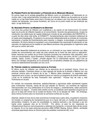 27
EL PRIMER PUNTO DE INFLEXIÓN: LA POSICIÓN EN EL MERCADO MUNDIAL
En primer lugar es la ventaja geográfica de México como un proveedor y el fabricante en un
mundo más y más estrechamente vinculado por el comercio. México se encuentra en el punto
medio en un eje Este-Oeste entre Asia y Europa por vía aérea o por mar (los dos más rápidos
medios de transporte, con pocas fronteras), así como en el punto medio en las Américas (es
decir, un eje Norte-Sur).
EL SEGUNDO PUNTO: UN MOMENTO DE DESTINO
Los otros dos puntos de inflexión son cualitativos y se cubren en las traducciones. En primer
lugar es el punto de inflexión basado en el conocimiento. Durante dos generaciones, el país ha
construido una sólida base de capital intelectual a través de las actividades del CINVESTAV y,
a partir de diez años más tarde, el CONACYT. Complementando este inventario intelectual es
el medio para desplegarlo. El gobierno ha promovido deliberadamente la entrada de inversores
extranjeros y fuentes de financiamiento para importar, e integrar, la tecnología y la experiencia
extranjera. Al mismo tiempo la sociedad y sus universidades han acentuado la educación en las
ciencias y la ingeniería en la medida en que México produce más graduados en ingeniería cada
año que su vecino del norte.
Todo este desarrollo intelectual se produce en un momento en que varias naciones con altos
niveles de conocimientos son cada vez más carente de la mano de obra para su aplicación.
Estas naciones son partes de la Unión Europea (incluidos los miembros más pequeños, pero
ricos en conocimientos, como Dinamarca, Países Bajos, y Suiza), así como, tal vez, y en menor
medida, Japón, Corea y Taiwán. ¿Puede alguien ver un intercambio natural aquí? Eso se
llama una ventaja comparativa en la economía con el beneficio añadido de una plataforma de
comercio relativamente favorable con los U.S.A.
EL TERCER: SOBRE EL LIDERAZGO HACIA EL FUTURO
El último punto de inflexión con ofertas de la estructura de la sociedad misma. Como los
artículos señalan, Colombia ofrece un claro ejemplo de donde se la llevará a México con una
eventual victoria para el imperio de la ley. Y México debe prevalecer. La seguridad está
mejorando poco a poco, ya que el gobierno pone en marcha un programa de policía vecindario.
¿Cuál es la evidencia de esta conclusión bien optimista? Porque hay de más y más
inversiones en el país.
En verdad, las empresas alemanas, estadounidenses y japonesas están estudiando lugares
para inversiones masivas, varias de las que estarán en Sonora. Los hombres de negocios
internacionales son muy sofisticados en la toma de riesgos y, evidentemente, están pensando
que México es seguro. Cuando este cambio ocurre, la oscilación será repentina al igual que el
giro en la tasa del crimen de la ciudad de Nueva York en la década de 1990. Sin embargo,
sería menos humano para no reconocer la carnicería sufrido por su país.
Además, desde el inicio de la crisis económica mundial hace cuatro años, el gobierno mexicano
ha iniciado un programa de transparencia que va a hacer del país un modelo de gobernanza
democrático moderno. El país ha consolidado su sistema bancario y las finanzas a ser tan
fuerte como cualquier otra en la O.C.D.E. Por último, el país ha ido mejorando su
infraestructura física en comunicaciones y sistemas de transporte, a menudo lejos de las zonas
en disputa. Si no me creen entonces escucha a IBM, KPMG, Boeing, Airbus, Safrán, veintisiete
empresas japonesas ahora en Sonora (para las posibles inversiones allí), et al.
 