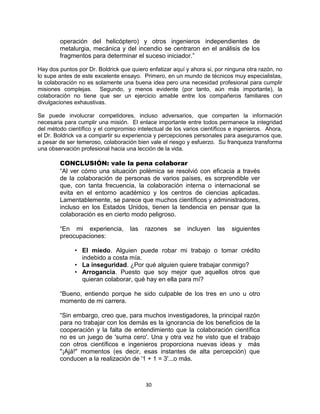 30
operación del helicóptero) y otros ingenieros independientes de
metalurgia, mecánica y del incendio se centraron en el análisis de los
fragmentos para determinar el suceso iniciador.”
Hay dos puntos por Dr. Boldrick que quiero enfatizar aquí y ahora si, por ninguna otra razón, no
lo supe antes de este excelente ensayo. Primero, en un mundo de técnicos muy especialistas,
la colaboración no es solamente una buena idea pero una necesidad profesional para cumplir
misiones complejas. Segundo, y menos evidente (por tanto, aún más importante), la
colaboración no tiene que ser un ejercicio amable entre los compañeros familiares con
divulgaciones exhaustivas.
Se puede involucrar competidores, incluso adversarios, que comparten la información
necesaria para cumplir una misión. El enlace importante entre todos permanece la integridad
del método científico y el compromiso intelectual de los varios científicos e ingenieros. Ahora,
el Dr. Boldrick va a compartir su experiencia y percepciones personales para asegurarnos que,
a pesar de ser temeroso, colaboración bien vale el riesgo y esfuerzo. Su franqueza transforma
una observación profesional hacia una lección de la vida.
CONCLUSIÓN: vale la pena colaborar
“Al ver cómo una situación polémica se resolvió con eficacia a través
de la colaboración de personas de varios países, es sorprendible ver
que, con tanta frecuencia, la colaboración interna o internacional se
evita en el entorno académico y los centros de ciencias aplicadas.
Lamentablemente, se parece que muchos científicos y administradores,
incluso en los Estados Unidos, tienen la tendencia en pensar que la
colaboración es en cierto modo peligroso.
“En mi experiencia, las razones se incluyen las siguientes
preocupaciones:
• El miedo. Alguien puede robar mi trabajo o tomar crédito
indebido a costa mía.
• La inseguridad. ¿Por qué alguien quiere trabajar conmigo?
• Arrogancia. Puesto que soy mejor que aquellos otros que
quieran colaborar, qué hay en ella para mí?
“Bueno, entiendo porque he sido culpable de los tres en uno u otro
momento de mi carrera.
“Sin embargo, creo que, para muchos investigadores, la principal razón
para no trabajar con los demás es la ignorancia de los beneficios de la
cooperación y la falta de entendimiento que la colaboración científica
no es un juego de 'suma cero'. Una y otra vez he visto que el trabajo
con otros científicos e ingenieros proporciona nuevas ideas y más
"¡Ajá!" momentos (es decir, esas instantes de alta percepción) que
conducen a la realización de '1 + 1 = 3'...o más.
 