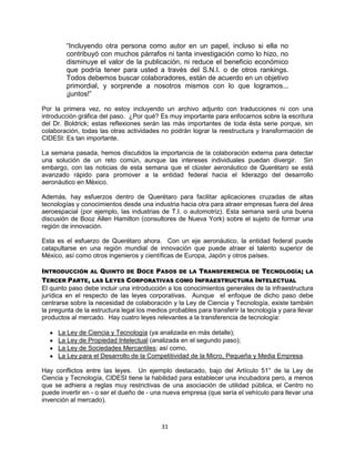 31
“Incluyendo otra persona como autor en un papel, incluso si ella no
contribuyó con muchos párrafos ni tanta investigación como lo hizo, no
disminuye el valor de la publicación, ni reduce el beneficio económico
que podría tener para usted a través del S.N.I. o de otros rankings.
Todos debemos buscar colaboradores, están de acuerdo en un objetivo
primordial, y sorprende a nosotros mismos con lo que logramos...
¡juntos!”
Por la primera vez, no estoy incluyendo un archivo adjunto con traducciones ni con una
introducción gráfica del paso. ¿Por qué? Es muy importante para enfocarnos sobre la escritura
del Dr. Boldrick; estas reflexiones serán las más importantes de toda ésta serie porque, sin
colaboración, todas las otras actividades no podrán lograr la reestructura y transformación de
CIDESI: Es tan importante.
La semana pasada, hemos discutidos la importancia de la colaboración externa para detectar
una solución de un reto común, aunque las intereses individuales puedan divergir. Sin
embargo, con las noticias de esta semana que el clúster aeronáutico de Querétaro se está
avanzado rápido para promover a la entidad federal hacia el liderazgo del desarrollo
aeronáutico en México.
Además, hay esfuerzos dentro de Querétaro para facilitar aplicaciones cruzadas de altas
tecnologías y conocimientos desde una industria hacia otra para atraer empresas fuera del área
aeroespacial (por ejemplo, las industrias de T.I. o automotriz). Esta semana será una buena
discusión de Booz Allen Hamilton (consultores de Nueva York) sobre el sujeto de formar una
región de innovación.
Esta es el esfuerzo de Querétaro ahora. Con un eje aeronáutico, la entidad federal puede
catapultarse en una región mundial de innovación que puede atraer el talento superior de
México, así como otros ingenieros y científicas de Europa, Japón y otros países.
INTRODUCCIÓN AL QUINTO DE DOCE PASOS DE LA TRANSFERENCIA DE TECNOLOGÍA; LA
TERCER PARTE, LAS LEYES CORPORATIVAS COMO INFRAESTRUCTURA INTELECTUAL
El quinto paso debe incluir una introducción a los conocimientos generales de la infraestructura
jurídica en el respecto de las leyes corporativas. Aunque el enfoque de dicho paso debe
centrarse sobre la necesidad de colaboración y la Ley de Ciencia y Tecnología, existe también
la pregunta de la estructura legal los medios probables para transferir la tecnología y para llevar
productos al mercado. Hay cuatro leyes relevantes a la transferencia de tecnología:
La Ley de Ciencia y Tecnología (ya analizada en más detalle);
La Ley de Propiedad Intelectual (analizada en el segundo paso);
La Ley de Sociedades Mercantiles; así como,
La Ley para el Desarrollo de la Competitividad de la Micro, Pequeña y Media Empresa.
Hay conflictos entre las leyes. Un ejemplo destacado, bajo del Artículo 51° de la Ley de
Ciencia y Tecnología, CIDESI tiene la habilidad para establecer una incubadora pero, a menos
que se adhiera a reglas muy restrictivas de una asociación de utilidad pública, el Centro no
puede invertir en - o ser el dueño de - una nueva empresa (que sería el vehículo para llevar una
invención al mercado).
 