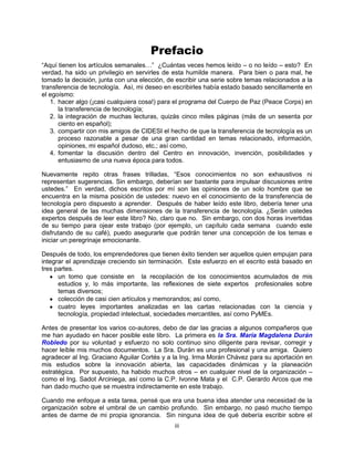 iii
Prefacio
“Aquí tienen los artículos semanales…” ¿Cuántas veces hemos leído – o no leído – esto? En
verdad, ha sido un privilegio en servirles de esta humilde manera. Para bien o para mal, he
tomado la decisión, junta con una elección, de escribir una serie sobre temas relacionados a la
transferencia de tecnología. Así, mi deseo en escribirles había estado basado sencillamente en
el egoísmo:
1. hacer algo (¡casi cualquiera cosa!) para el programa del Cuerpo de Paz (Peace Corps) en
la transferencia de tecnología;
2. la integración de muchas lecturas, quizás cinco miles páginas (más de un sesenta por
ciento en español);
3. compartir con mis amigos de CIDESI el hecho de que la transferencia de tecnología es un
proceso razonable a pesar de una gran cantidad en temas relacionado, información,
opiniones, mi español dudoso, etc.; así como,
4. fomentar la discusión dentro del Centro en innovación, invención, posibilidades y
entusiasmo de una nueva época para todos.
Nuevamente repito otras frases trilladas, “Esos conocimientos no son exhaustivos ni
representan sugerencias. Sin embargo, deberían ser bastante para impulsar discusiones entre
ustedes.” En verdad, dichos escritos por mí son las opiniones de un solo hombre que se
encuentra en la misma posición de ustedes: nuevo en el conocimiento de la transferencia de
tecnología pero dispuesto a aprender. Después de haber leído este libro, debería tener una
idea general de las muchas dimensiones de la transferencia de tecnología. ¿Serán ustedes
expertos después de leer este libro? No, claro que no. Sin embargo, con dos horas invertidas
de su tiempo para ojear este trabajo (por ejemplo, un capítulo cada semana cuando este
disfrutando de su café), puedo asegurarle que podrán tener una concepción de los temas e
iniciar un peregrinaje emocionante.
Después de todo, los emprendedores que tienen éxito tienden ser aquellos quien empujan para
integrar el aprendizaje creciendo sin terminación. Este esfuerzo en el escrito está basado en
tres partes.
un tomo que consiste en la recopilación de los conocimientos acumulados de mis
estudios y, lo más importante, las reflexiones de siete expertos profesionales sobre
temas diversos;
colección de casi cien artículos y memorandos; así como,
cuatro leyes importantes analizadas en las cartas relacionadas con la ciencia y
tecnología, propiedad intelectual, sociedades mercantiles, así como PyMEs.
Antes de presentar los varios co-autores, debo de dar las gracias a algunos compañeros que
me han ayudado en hacer posible este libro. La primera es la Sra. María Magdalena Durán
Robledo por su voluntad y esfuerzo no solo continuo sino diligente para revisar, corregir y
hacer leíble mis muchos documentos. La Sra. Durán es una profesional y una amiga. Quiero
agradecer al Ing. Graciano Aguilar Cortés y a la Ing. Irma Morán Chávez para su aportación en
mis estudios sobre la innovación abierta, las capacidades dinámicas y la planeación
estratégica. Por supuesto, ha habido muchos otros – en cualquier nivel de la organización –
como el Ing. Sadot Arciniega, así como la C.P. Ivonne Mata y el C.P. Gerardo Arcos que me
han dado mucho que se muestra indirectamente en este trabajo.
Cuando me enfoque a esta tarea, pensé que era una buena idea atender una necesidad de la
organización sobre el umbral de un cambio profundo. Sin embargo, no pasó mucho tiempo
antes de darme de mi propia ignorancia. Sin ninguna idea de qué debería escribir sobre el
 
