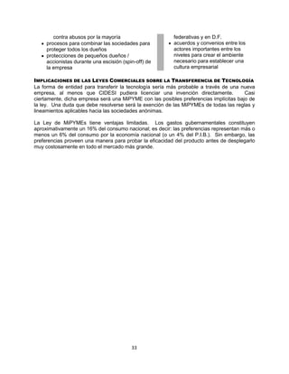 33
contra abusos por la mayoría
procesos para combinar las sociedades para
proteger todos los dueños
protecciones de pequeños dueños /
accionistas durante una escisión (spin-off) de
la empresa
federativas y en D.F.
acuerdos y convenios entre los
actores importantes entre los
niveles para crear el ambiente
necesario para establecer una
cultura empresarial
IMPLICACIONES DE LAS LEYES COMERCIALES SOBRE LA TRANSFERENCIA DE TECNOLOGÍA
La forma de entidad para transferir la tecnología sería más probable a través de una nueva
empresa, al menos que CIDESI pudiera licenciar una invención directamente. Casi
ciertamente, dicha empresa será una MiPYME con las posibles preferencias implícitas bajo de
la ley. Una duda que debe resolverse será la exención de las MiPYMEs de todas las reglas y
lineamientos aplicables hacia las sociedades anónimas.
La Ley de MiPYMEs tiene ventajas limitadas. Los gastos gubernamentales constituyen
aproximativamente un 16% del consumo nacional; es decir: las preferencias representan más o
menos un 6% del consumo por la economía nacional (o un 4% del P.I.B.). Sin embargo, las
preferencias proveen una manera para probar la eficacidad del producto antes de desplegarlo
muy costosamente en todo el mercado más grande.
 