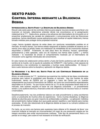 34
SEXTO PASO:
CONTROL INTERNA MEDIANTE LA DILIGENCIA
DEBIDA
INTRODUCCIÓN AL SEXTO PASO Y LA DISCIPLINA DE DILIGENCIA DEBIDA
Discutir este sexto paso de los controles internos para asignar recursos escasez para llevar una
invención al mercado, deberíamos entender dónde nos encontramos en la peregrinación
intelectual de la T.T. Hasta ahora, gracias a los esfuerzos del intermediario de innovación en el
ensanchar ampliamente las canales de colaboración y comunicaciones entre las Direcciones
operativas, hemos identificado nuevas aplicaciones para movilizar el capital intelectual y hemos
tomado medidas para proteger dicha propiedad industrial.
Luego, hemos igualado algunas de estas ideas con oportunas necesidades posibles en el
mercado. Al mismo tiempo, nos hemos estado resignando al destino probable de esperar por lo
menos cinco años (si jamás) hasta una realización de rentabilidad de las invenciones diversas
disponibles a CIDESI. Finalmente, es este plazo lleno de esfuerzo, fracaso, aprendizaje,
perseverancia y éxito aplazado, cada uno de nosotros nos hemos dado cuenta – y hemos
realizado – la necesidad de emular el comportamiento mostrado por el intermediario de
innovación como agentes individuales del conocimiento.
En esta manera de colaboración ambos dentro y fuera del Centro podremos salir del valle de la
sombra de la muerte, con la ayuda de subsidios de CONACYT, más fuertes y más capaces de
acomodarnos a las condiciones no esperadas y muchas veces desfavorables. El „Anexo I‟
tiene cuatro lecturas sobre la disciplina y aplicación de diligencia debida.
LA NECESIDAD Y EL RETO DEL SEXTO PASO DE LOS CONTROLES EMBEBIDOS EN LA
DILIGENCIA DEBIDA
Ahora, en este proceso de T.T., tendremos que examinar los méritos de las ideas consideradas
propicias para valorar la posibilidad para llevarlas al mercado. Hay dos fuentes de estas
invenciones: dentro de CIDESI por un ingeniero o fuera del Centro por un inventor
independiente que busca la financiación de CIDESI, así como los conocimientos especializados
disponibles en el Centro. Ya que mucho menos de un 1% de las propuestas tienen éxito en el
mercado, este examen requiere el hacer de una diligencia consciente – un procedimiento
similar a una auditoría técnica y financiera antes del compromiso de recursos hacia un inventor
o licenciatario.
Desafortunadamente, hay dos problemas básicos con este procedimiento (y estoy escribiendo
como un practicante de muchos años de experiencia). Como muchas disciplinas, la diligencia
debida es aburrida para una gran mayoría de profesionales cumplidos. La aplicación metódica
del procedimiento implica trabajo duro que puede parecer repetitivo y casi lisiando para mentes
avanzadas. El otro reto relacionado de la diligencia debida se basa en su rutinario cotidiano en
el proceso de inversión.
Por tanto, se ve como una barrera para superarse (para obtener el fin deseado de llevar „una
invención brillante al mercado sin inconvenientes‟) en lugar de una precaución exigida por los
riesgos asumidos para evitar equivocaciones costosas. Este tipo de pensamiento lleva a no
pensar en el riesgo, pero sobre el mal necesario en la lista de verificación.
 
