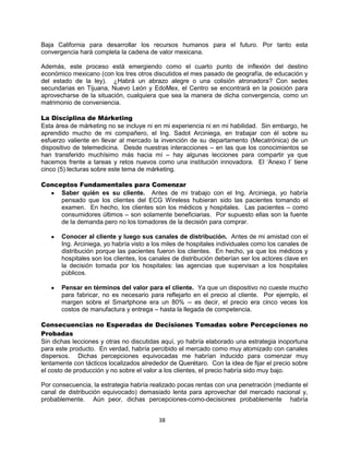 38
Baja California para desarrollar los recursos humanos para el futuro. Por tanto esta
convergencia hará completa la cadena de valor mexicana.
Además, este proceso está emergiendo como el cuarto punto de inflexión del destino
económico mexicano (con los tres otros discutidos el mes pasado de geografía, de educación y
del estado de la ley). ¿Habrá un abrazo alegre o una colisión atronadora? Con sedes
secundarias en Tijuana, Nuevo León y EdoMex, el Centro se encontrará en la posición para
aprovecharse de la situación, cualquiera que sea la manera de dicha convergencia, como un
matrimonio de conveniencia.
La Disciplina de Márketing
Esta área de márketing no se incluye ni en mi experiencia ni en mi habilidad. Sin embargo, he
aprendido mucho de mi compañero, el Ing. Sadot Arciniega, en trabajar con él sobre su
esfuerzo valiente en llevar al mercado la invención de su departamento (Mecatrónica) de un
dispositivo de telemedicina. Desde nuestras interacciones – en las que los conocimientos se
han transferido muchísimo más hacia mí – hay algunas lecciones para compartir ya que
hacemos frente a tareas y retos nuevos como una institución innovadora. El „Anexo I‟ tiene
cinco (5) lecturas sobre este tema de márketing.
Conceptos Fundamentales para Comenzar
Saber quién es su cliente. Antes de mi trabajo con el Ing. Arciniega, yo habría
pensado que los clientes del ECG Wireless hubieran sido las pacientes tomando el
examen. En hecho, los clientes son los médicos y hospitales. Las pacientes – como
consumidores últimos – son solamente beneficiarias. Por supuesto ellas son la fuente
de la demanda pero no los tomadores de la decisión para comprar.
Conocer al cliente y luego sus canales de distribución. Antes de mi amistad con el
Ing. Arciniega, yo habría visto a los miles de hospitales individuales como los canales de
distribución porque las pacientes fueron los clientes. En hecho, ya que los médicos y
hospitales son los clientes, los canales de distribución deberían ser los actores clave en
la decisión tomada por los hospitales: las agencias que supervisan a los hospitales
públicos.
Pensar en términos del valor para el cliente. Ya que un dispositivo no cueste mucho
para fabricar, no es necesario para reflejarlo en el precio al cliente. Por ejemplo, el
margen sobre el Smartphone era un 80% -- es decir, el precio era cinco veces los
costos de manufactura y entrega – hasta la llegada de competencia.
Consecuencias no Esperadas de Decisiones Tomadas sobre Percepciones no
Probadas
Sin dichas lecciones y otras no discutidas aquí, yo habría elaborado una estrategia inoportuna
para este producto. En verdad, habría percibido el mercado como muy atomizado con canales
dispersos. Dichas percepciones equivocadas me habrían inducido para comenzar muy
lentamente con tácticos localizados alrededor de Querétaro. Con la idea de fijar el precio sobre
el costo de producción y no sobre el valor a los clientes, el precio habría sido muy bajo.
Por consecuencia, la estrategia habría realizado pocas rentas con una penetración (mediante el
canal de distribución equivocado) demasiado lenta para aprovechar del mercado nacional y,
probablemente. Aún peor, dichas percepciones-como-decisiones probablemente habría
 