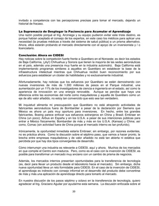 39
invitado a competencia con las percepciones precisas para tomar el mercado, dejando un
historial de fracaso.
La Supremacía de Desplegar la Paciencia para Acumular el Aprendizaje
Una razón posible porqué el Ing. Arciniega y su equipo pudieron evitar este triste destino, es
porque habían aceptado el consejo de los expertos, en este caso los médicos para aplicar una
necesidad (la pruebas médicas a través del sistema de salud pública) a un prisma alternativo.
Ahora, ellos estarán probando el mercado directamente con el apoyo de un inversionista y / o
licenciatario.
Conclusión: Ahora en CIDESI
Hay noticias sobre la competición fuerte frente a Querétaro en el Noroeste; es decir los estados
de Baja California, (¡Ay!) Chihuahua y Sonora que tienen la mayoría de las sedes aeronáuticas
en el país, además una presencia muy fuerte en la industria automotriz. Baja California está
implementando programas similares a aquellos en Querétaro en establecer la base de la
infraestructura intelectual mientras que Chihuahua recibió buen reconocimiento por sus
esfuerzos para establecer un clúster de habilidades y no exclusivamente industrial.
Afortunadamente, hay noticias que los esfuerzos por Querétaro se están demostrando con
nuevas inversiones de más de 1.300 millones de pesos en el Parque industrial, una
aumentación por un 11% de los investigadores de ciencia e ingeniería en el estado, así como la
apariencia de innovación en una energía renovable. Aunque se percibe que haya una
diferencia entre las economías del norte como maquiladoras y aquella de Querétaro como un
eje de alto valor añadido, no estoy tan convencido que esto sea tan verdadero.
Mi inquietud alimenta mi preocupación que Querétaro no está atrayendo actividades de
fabricantes aeronáuticos fuera de Bombardier a pesar de la declaración por Siemens que
México es ahora un país muy oportuno para inversiones. En hecho, entre los grandes
fabricantes, Boeing parece enfocar sus esfuerzos extranjeros en China y Brasil; Embraer en
China (un poco); Airbus en España y en los U.S.A. a pesar de sus intenciones públicas para
entrar a México físicamente; Bombardier de más y más en los U.S.A. (Kansas) y China; así
como, Comac (sin actividad fuera de China porque el mercado interno es tan profundo).
Irónicamente, la oportunidad inmediata estaría Embraer; sin embargo, por razones evidentes,
no es práctica ahora. Como la discusión sobre el séptimo paso, que vamos a hacer pronto, la
brecha entre empresas maquiladoras y de valor añadido no está tan abierta ni estática que
percibida por que hay dos tipos convergentes de desarrollo.
Cómo interrumpir una industria es relevante a CIDESI, aquí y ahora. Muchos de los mercados
en que compite el Centro son maduros. Pero, como es el caso con la invención de CIDESI, es
posible para transformar un mercado muy anciano con un cambio de prisma de negocios.
Además, los mercados internos presentan oportunidades para la transferencia de tecnología
(es, decir para llevar un producto desde el laboratorio hacia el mercado). Sin embargo, dicha
nueva oportunidad lleva un reto formidable para CIDESI. En el caso de la invención de CIDESI,
el aprendizaje es indirecto con consejo informal en el desarrollo del producto debe convertirse
de más y más una aplicación de aprendizaje directo para tomarlo al mercado.
En nuestra discusión de los pasos séptimo y octavo en la transferencia de tecnología, quiero
agradecer al Ing. Graciano Aguilar por ayudarme esta semana. La discusión enfocada sobre el
 