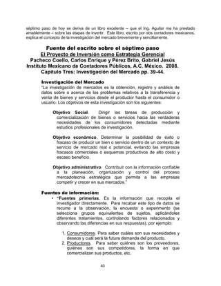 40
séptimo paso de hoy se deriva de un libro excelente – que el Ing. Aguilar me ha prestado
amablemente – sobre las etapas de invertir. Este libro, escrito por dos contadores mexicanos,
explica el concepto de la investigación del mercado brevemente y sencillamente.
Fuente del escrito sobre el séptimo paso
El Proyecto de Inversión como Estrategia Gerencial
Pacheco Coello, Carlos Enrique y Pérez Brito, Gabriel Jesús
Instituto Mexicano de Contadores Públicos, A.C. México. 2008.
Capitulo Tres: Investigación del Mercado pp. 39-44.
Investigación del Mercado
“La investigación de mercados es la obtención, registro y análisis de
datos sobre o acerca de los problemas relativos a la transferencia y
venta de bienes y servicios desde el productor hasta el consumidor o
usuario. Los objetivos de esta investigación son los siguientes:
Objetivo Social. Dirigir las tareas de producción y
comercialización de bienes o servicios hacia las verdaderas
necesidades de los consumidores detectadas mediante
estudios profesionales de investigación.
Objetivo económico. Determinar la posibilidad de éxito o
fracaso de producir un bien o servicio dentro de un contexto de
servicio de mercado real o potencial, evitando las empresas
fracasos comerciales o esquemas productivos de alto costo y
escaso beneficio.
Objetivo administrativo. Contribuir con la información confiable
a la planeación, organización y control del proceso
mercadotecnia estratégica que permita a las empresas
competir y crecer en sus mercados.”
Fuentes de información:
• “Fuentes primerias. Es la información que recopila el
investigador directamente. Para recabar este tipo de datos se
recurre a la observación, la encuesta o experimento (se
selecciona grupos equivalentes de sujetos, aplicándoles
diferentes tratamientos, controlando factores relacionados y
observando las diferencias en sus respuestas), por ejemplo:
1. Consumidores. Para saber cuáles son sus necesidades y
deseos y cuál será la futura demanda del producto.
2. Productores. Para saber quiénes son los proveedores,
quiénes son sus competidores, la forma en que
comercializan sus productos, etc.
 