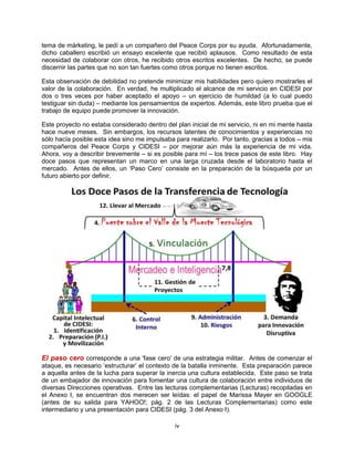 iv
tema de márketing, le pedí a un compañero del Peace Corps por su ayuda. Afortunadamente,
dicho caballero escribió un ensayo excelente que recibió aplausos. Como resultado de esta
necesidad de colaborar con otros, he recibido otros escritos excelentes. De hecho, se puede
discernir las partes que no son tan fuertes como otros porque no tienen escritos.
Esta observación de debilidad no pretende minimizar mis habilidades pero quiero mostrarles el
valor de la colaboración. En verdad, he multiplicado el alcance de mi servicio en CIDESI por
dos o tres veces por haber aceptado el apoyo – un ejercicio de humildad (a lo cual puedo
testiguar sin duda) – mediante los pensamientos de expertos. Además, este libro prueba que el
trabajo de equipo puede promover la innovación.
Este proyecto no estaba considerado dentro del plan inicial de mi servicio, ni en mi mente hasta
hace nueve meses. Sin embargos, los recursos latentes de conocimientos y experiencias no
sólo hacía posible esta idea sino me impulsaba para realizarlo. Por tanto, gracias a todos – mis
compañeros del Peace Corps y CIDESI – por mejorar aún más la experiencia de mi vida.
Ahora, voy a describir brevemente – si es posible para mí – los trece pasos de este libro. Hay
doce pasos que representan un marco en una larga cruzada desde el laboratorio hasta el
mercado. Antes de ellos, un „Paso Cero‟ consiste en la preparación de la búsqueda por un
futuro abierto por definir.
El paso cero corresponde a una 'fase cero' de una estrategia militar. Antes de comenzar el
ataque, es necesario „estructurar‟ el contexto de la batalla inminente. Esta preparación parece
a aquella antes de la lucha para superar la inercia una cultura establecida. Este paso se trata
de un embajador de innovación para fomentar una cultura de colaboración entre individuos de
diversas Direcciones operativas. Entre las lecturas complementarias (Lecturas) recopiladas en
el Anexo I, se encuentran dos merecen ser leídas: el papel de Marissa Mayer en GOOGLE
(antes de su salida para YAHOO!; pág. 2 de las Lecturas Complementarias) como este
intermediario y una presentación para CIDESI (pág. 3 del Anexo I).
 