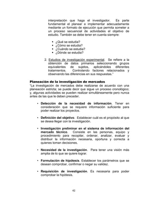 42
interpretación que haga el investigador. Es parte
fundamental el planear e implementar adecuadamente
mediante un formato de ejecución que permita someter a
un proceso secuencial de actividades el objetivo de
estudio. También se debe tener en cuenta siempre:
 ¿Qué se estudia?
 ¿Cómo se estudia?
 ¿Cuándo se estudia?
 ¿Dónde se estudia?
2. Estudios de investigación experimental. Se refiere a la
obtención de datos primarios seleccionando grupos
equivalentes de sujetos, aplicándoles diferentes
tratamientos. Controlando factores relacionados y
observando las diferencias en sus respuestas.”
Planeación de la investigación de mercados
“La investigación de mercados debe realizarse de acuerdo con una
planeación estricta; se puede decir que sigue un proceso cronológico;
y, algunas actividades se pueden realizar simultáneamente pero nunca
antes de las que le deben preceder.
• Detección de la necesidad de información. Tener en
consideración que se requiere información suficiente para
poder realizar los proyectos.
• Definición del objetivo. Establecer cuál es el propósito al que
se desea llegar con la investigación.
• Investigación preliminar en el sistema de información del
mercado técnico. Consiste en las personas, equipo y
procedimiento para recopilar, ordenar, analizar, evaluar y
distribuir la información necesaria, oportuna y correcta a
quienes toman decisiones.
• Necesidad de la investigación. Para tener una visión más
amplia de lo que se quiere lograr.
• Formulación de hipótesis. Establecer los parámetros que se
desean comprobar, confirmar o negar su validez.
• Requisición de investigación. Es necesaria para poder
comprobar la hipótesis.
 