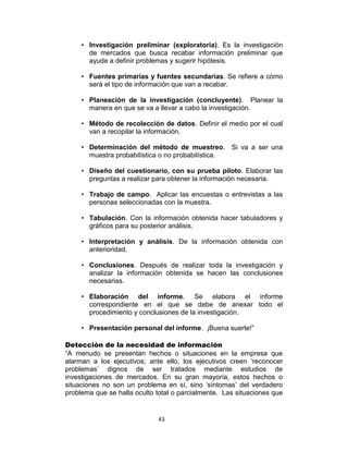 43
• Investigación preliminar (exploratoria). Es la investigación
de mercados que busca recabar información preliminar que
ayude a definir problemas y sugerir hipótesis.
• Fuentes primarias y fuentes secundarias. Se refiere a cómo
será el tipo de información que van a recabar.
• Planeación de la investigación (concluyente). Planear la
manera en que se va a llevar a cabo la investigación.
• Método de recolección de datos. Definir el medio por el cual
van a recopilar la información.
• Determinación del método de muestreo. Si va a ser una
muestra probabilística o no probabilística.
• Diseño del cuestionario, con su prueba piloto. Elaborar las
preguntas a realizar para obtener la información necesaria.
• Trabajo de campo. Aplicar las encuestas o entrevistas a las
personas seleccionadas con la muestra.
• Tabulación. Con la información obtenida hacer tabuladores y
gráficos para su posterior análisis.
• Interpretación y análisis. De la información obtenida con
anterioridad.
• Conclusiones. Después de realizar toda la investigación y
analizar la información obtenida se hacen las conclusiones
necesarias.
• Elaboración del informe. Se elabora el informe
correspondiente en el que se debe de anexar todo el
procedimiento y conclusiones de la investigación.
• Presentación personal del informe. ¡Buena suerte!”
Detección de la necesidad de información
“A menudo se presentan hechos o situaciones en la empresa que
alarman a los ejecutivos; ante ello, los ejecutivos creen „reconocer
problemas‟ dignos de ser tratados mediante estudios de
investigaciones de mercados. En su gran mayoría, estos hechos o
situaciones no son un problema en sí, sino „síntomas‟ del verdadero
problema que se halla oculto total o parcialmente. Las situaciones que
 