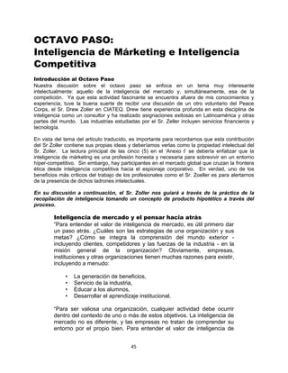 45
OCTAVO PASO:
Inteligencia de Márketing e Inteligencia
Competitiva
Introducción al Octavo Paso
Nuestra discusión sobre el octavo paso se enfoca en un tema muy interesante
intelectualmente: aquello de la inteligencia del mercado y, simultáneamente, esa de la
competición. Ya que esta actividad fascinante se encuentra afuera de mis conocimientos y
experiencia, tuve la buena suerte de recibir una discusión de un otro voluntario del Peace
Corps, el Sr. Drew Zoller en CIATEQ. Drew tiene experiencia profunda en esta disciplina de
inteligencia como un consultor y ha realizado asignaciones exitosas en Latinoamérica y otras
partes del mundo. Las industrias estudiadas por el Sr. Zeller incluyen servicios financieros y
tecnología.
En vista del tema del artículo traducido, es importante para recordarnos que esta contribución
del Sr Zoller contiene sus propias ideas y deberíamos verlas como la propiedad intelectual del
Sr. Zoller. La lectura principal de las cinco (5) en el „Anexo I‟ se debería enfatizar que la
inteligencia de márketing es una profesión honesta y necesaria para sobrevivir en un entorno
híper-competitivo. Sin embargo, hay participantes en el mercado global que cruzan la frontera
ética desde inteligencia competitiva hacia el espionaje corporativo. En verdad, uno de los
beneficios más críticos del trabajo de los profesionales como el Sr. Zoeller es para alertarnos
de la presencia de dichos ladrones intelectuales.
En su discusión a continuación, el Sr. Zoller nos guiará a través de la práctica de la
recopilación de inteligencia tomando un concepto de producto hipotético a través del
proceso.
Inteligencia de mercado y el pensar hacia atrás
“Para entender el valor de inteligencia de mercado, es útil primero dar
un paso atrás. ¿Cuáles son las estrategias de una organización y sus
metas? ¿Cómo se integra la comprensión del mundo exterior -
incluyendo clientes, competidores y las fuerzas de la industria - en la
misión general de la organización? Obviamente, empresas,
instituciones y otras organizaciones tienen muchas razones para existir,
incluyendo a menudo:
• La generación de beneficios,
• Servicio de la industria,
• Educar a los alumnos,
• Desarrollar el aprendizaje institucional.
“Para ser valiosa una organización, cualquier actividad debe ocurrir
dentro del contexto de uno o más de estos objetivos. La inteligencia de
mercado no es diferente, y las empresas no tratan de comprender su
entorno por el propio bien. Para entender el valor de inteligencia de
 