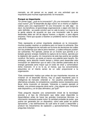 46
mercado, es útil pensar en su papel, en una actividad que es
importante para muchas organizaciones: la innovación.
Porqué es Importante
“En primer lugar, ¿qué es la innovación? ¿Es una innovación cualquier
cosa nueva? ¿Es "el desarrollo de algo nuevo" en sí mismo un objetivo
valioso para una organización? Si una innovación no vale algo - es
decir, los beneficios, el aprendizaje organizacional, o algún otro bien de
valor definible - se puede concluir que no vale la pena. La mayoría de
la gente estaría de acuerdo en que una innovación vale la pena
desarrollar debe ser útil de alguna manera, a alguien, o para alguna
empresa. Tiene que ayudar a resolver un problema real en una manera
suficiente.
“Esto representa el primer importante obstáculo en la innovación:
muchos pueden resolver un problema pero no hacen lo suficiente. Dos
usos de la inteligencia de mercado son la toma de decisiones de cuáles
son los problemas que vale la pena resolver, y cuáles enfoques pueden
ser suficientes. Por ejemplo, piense en un invento que permite a un
teclado generar energía mediante la captura de la misma, ejercida por
la digitación del usuario. Un mecanismo de este tipo podría ser posible
construir. De hecho, ya existe al menos una patente para hacerlo. Sin
embargo, sería absurdo invertir tiempo y dinero para desarrollar esta
innovación sin determinar que el valor a los clientes potenciales de la
energía generada sería mayor que el costo de crear y comercializar
dicha invención. O si no lo es, al menos, que los conocimientos
adquiridos en el intento serían de un valor proporcional a la
organización.
“Esta comprensión implica que antes de que importantes recursos se
inviertan en el desarrollo técnico, hay un papel importante para la
inteligencia de mercado: entender a los usuarios potenciales, sus
alternativas actuales, la competencia y posibles socios necesarios para
llevar dicha invención al mercado. Volviendo a nuestro ejemplo el
teclado, una primera pregunta obvia sería: ¿hay alguien que compraría
este dispositivo y, en el caso afirmativo, por qué?
“Esta pregunta requiere una comprensión inicial de la tecnología
prevista y el tipo de información que debe estar disponible (o
desarrollarse) antes de hacer las grandes inversiones técnicas. La
información necesaria puede incluir: la cantidad probable de poder, que
podría ser generada por un dispositivo, cómo este poder se podría
aprovechar, y las estimaciones de cuál sería el costo a desarrollar y
producir los mecanismos de captación y aprovechamiento. Primeras
preguntas incluirían:
 