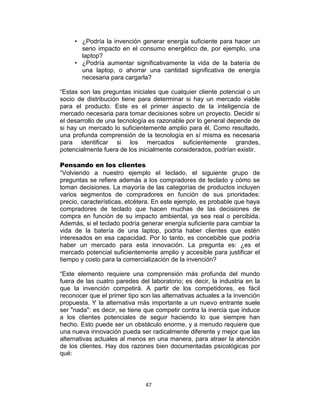 47
• ¿Podría la invención generar energía suficiente para hacer un
serio impacto en el consumo energético de, por ejemplo, una
laptop?
• ¿Podría aumentar significativamente la vida de la batería de
una laptop, o ahorrar una cantidad significativa de energía
necesaria para cargarla?
“Estas son las preguntas iniciales que cualquier cliente potencial o un
socio de distribución tiene para determinar si hay un mercado viable
para el producto. Este es el primer aspecto de la inteligencia de
mercado necesaria para tomar decisiones sobre un proyecto. Decidir si
el desarrollo de una tecnología es razonable por lo general depende de
si hay un mercado lo suficientemente amplio para él. Como resultado,
una profunda comprensión de la tecnología en sí misma es necesaria
para identificar si los mercados suficientemente grandes,
potencialmente fuera de los inicialmente considerados, podrían existir.
Pensando en los clientes
“Volviendo a nuestro ejemplo el teclado, el siguiente grupo de
preguntas se refiere además a los compradores de teclado y cómo se
toman decisiones. La mayoría de las categorías de productos incluyen
varios segmentos de compradores en función de sus prioridades:
precio, características, etcétera. En este ejemplo, es probable que haya
compradores de teclado que hacen muchas de las decisiones de
compra en función de su impacto ambiental, ya sea real o percibida.
Además, si el teclado podría generar energía suficiente para cambiar la
vida de la batería de una laptop, podría haber clientes que estén
interesados en esa capacidad. Por lo tanto, es concebible que podría
haber un mercado para esta innovación. La pregunta es: ¿es el
mercado potencial suficientemente amplio y accesible para justificar el
tiempo y costo para la comercialización de la invención?
“Este elemento requiere una comprensión más profunda del mundo
fuera de las cuatro paredes del laboratorio; es decir, la industria en la
que la invención competirá. A partir de los competidores, es fácil
reconocer que el primer tipo son las alternativas actuales a la invención
propuesta. Y la alternativa más importante a un nuevo entrante suele
ser "nada": es decir, se tiene que competir contra la inercia que induce
a los clientes potenciales de seguir haciendo lo que siempre han
hecho. Esto puede ser un obstáculo enorme, y a menudo requiere que
una nueva innovación pueda ser radicalmente diferente y mejor que las
alternativas actuales al menos en una manera, para atraer la atención
de los clientes. Hay dos razones bien documentadas psicológicas por
qué:
 