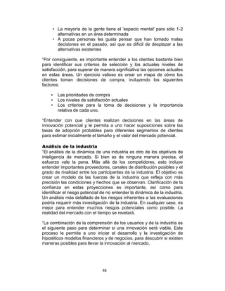 48
• La mayoría de la gente tiene el 'espacio mental' para sólo 1-2
alternativas en un área determinada
• A pocas personas les gusta pensar que han tomado malas
decisiones en el pasado, así que es difícil de desplazar a las
alternativas existentes
“Por consiguiente, es importante entender a los clientes bastante bien
para identificar sus criterios de selección y los actuales niveles de
satisfacción, para superar de manera significativa las opciones actuales
en estas áreas. Un ejercicio valioso es crear un mapa de cómo los
clientes toman decisiones de compra, incluyendo los siguientes
factores:
• Las prioridades de compra
• Los niveles de satisfacción actuales
• Los criterios para la toma de decisiones y la importancia
relativa de cada uno.
“Entender con que clientes realizan decisiones en las áreas de
innovación potencial y le permita a uno hacer suposiciones sobre las
tasas de adopción probables para diferentes segmentos de clientes
para estimar inicialmente el tamaño y el valor del mercado potencial.
Análisis de la industria
“El análisis de la dinámica de una industria es otro de los objetivos de
inteligencia de mercado. Si bien es de ninguna manera precisa, el
esfuerzo vale la pena. Más allá de los competidores, esto incluye
entender importantes proveedores, canales de distribución posibles y el
grado de rivalidad entre los participantes de la industria. El objetivo es
crear un modelo de las fuerzas de la industria que refleja con más
precisión las condiciones y hechos que se observan. Clarificación de la
confianza en estas proyecciones es importante, así como para
identificar el riesgo potencial de no entender la dinámica de la industria.
Un análisis más detallado de los riesgos inherentes a las evaluaciones
podría requerir más investigación de la industria. En cualquier caso, es
mejor para entender muchos riesgos potenciales como posible. La
realidad del mercado con el tiempo se revelará.
“La combinación de la comprensión de los usuarios y de la industria es
el siguiente paso para determinar si una innovación será viable. Este
proceso le permite a uno iniciar el desarrollo y la investigación de
hipotéticos modelos financieros y de negocios, para descubrir si existen
maneras posibles para llevar la innovación al mercado.
 