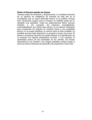 49
Cómo el fracaso pueda ser bueno
“Aunque puede ser frustrante y decepcionante, un resultado frecuente
de un ejercicio de inteligencia de mercado de este tipo es la
constatación que un mayor desarrollo técnico no se justifica. Aunque
esto, obviamente, parece como un fracaso, en realidad puede ser un
resultado muy saludable. Todas las organizaciones tienen recursos
limitados y, por supuesto, las personas (investigadores,
comercializadores, etc.) tienen poco tiempo. Si un esfuerzo exhaustivo
para comprender los factores de mercado frente a una posibilidad
técnica no se puede identificar un camino hacia el éxito probable, es
probable que sea mejor abandonar un proyecto y buscar uno nuevo. El
tiempo y el esfuerzo ahorrado se pueden destinar a la identificación de
un proyecto con mejores perspectivas de éxito. Y, por supuesto, el
aprendizaje acerca de las prioridades de los clientes, las fuerzas
relevantes de una industria y los riesgos probables pueden ayudar a
hacer los futuros esfuerzos de desarrollo más propensos a tener éxito.”
 