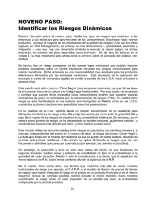 50
NOVENO PASO:
Identificar los Riesgos Dinámicos
Nuestra discusión sobre el noveno paso detalla los tipos de riesgos que enfrentan a las
empresas y sus esfuerzos para aprovecharse de los conocimientos elaborados hacia nuevos
productos. Aunque la mayoría de los practicantes de la gestión de riesgos (R.M. por las letras
ingleses en „Risk Management‟), se enfocan en tres dimensiones – probabilidad, severidad y
mitigación – creo que hay una dimensión olvidada a menudo al propio peligro de dichas
empresas: los eventos tan poco esperados como previstos. De las seis (6) lecturas en el
„Anexo I‟, la más importante para ahora sería la primera sobre el concepto del análisis „pre-
mortem‟.
De hecho, hay un riesgo emergente de las nuevas leyes mexicanas que podrían imponer
perdidas debilitantes sobre un Centro intentando movilizar sus propios conocimientos para
realizar beneficios. Dicha amenaza es una responsabilidad muy ampliada para los productos
defectuosos fabricados por las empresas mexicanas. Esta secuencia de la aplicación del
concepto a través de demandas legales es similar a aquella de los U.S.A. hace cincuenta o
sesenta años.
Este evento será visto como un „Cisne Negro‟ para empresas mexicanas, ya que dichas leyes
se encuentran fuera de la cultura y el código legal tradicionales. Por esta razón, las empresas
y Centros que quieran llevar productos hacia consumidores tendrán que sostener culturas
conscientes de (pero no controladas por) la administración de riesgos (R.M.). En verdad dicho
riesgo se está manifestando en los mandos anti-monopolios en México como en los U.S.A.
cuando las acciones colectivas eran permitidas hace dos generaciones.
En su práctica de la R.M., CIDESI aplica un modelo convencional de un cuadrante para
diferenciar los factores de riesgo entre alta y baja frecuencia así como entre la gravedad alta y
baja. Este mapeo de los riesgos es atractivo en su accesibilidad intelectual. Sin embargo, en mi
carrera como gerente de riesgo, yo he desarrollado un modelo personal, igualmente sencillo - y
nacido de las experiencias difíciles (es decir: ¿cómo diablos sucedió eso?).
Este modelo refleja las discontinuidades entre riesgos no percibidos con pérdidas severas y, a
menudo, independientes del evento en sí mismo (es decir, el riesgo del evento „Cisne Negro‟).
La duda que tengo con el modelo convencional es que se puede ver como estática, después de
muchas aplicaciones cotidianas. Esta noción se aplica fácilmente a riesgos que son tan
frecuentes y definibles que parezcan axiomáticos (por ejemplo, las cuentas incobrables).
Sin embargo, la seducción a error en este caso deriva del hecho de que decisiones de
negocios tomadas muchas veces y políticas de contabilidad no fijan ni la probabilidad ni la
gravedad de cada situación. Debido a esto la complacencia y el hecho que la repetición del
mismo ejercicio de R.M. sobre temas similares diluyen la vigilancia de la R.M.
Me di cuenta, hace veinte años, que tendría que mudarme más allá de varios modelos
tradicionales de riesgo (por ejemplo, el C.A.P.M., o el modelo de fijación de precios de bienes
de capital) que habían integrado el riesgo en el precio de un producto financiero o en el retorno
requerido porque las pérdidas posibles podrían exceder el monto invertido. Estos modelos
cuantificaron el riesgo como 'el valor esperado' de un pérdida (es decir, la probabilidad
multiplicada por la pérdida prevista).
 