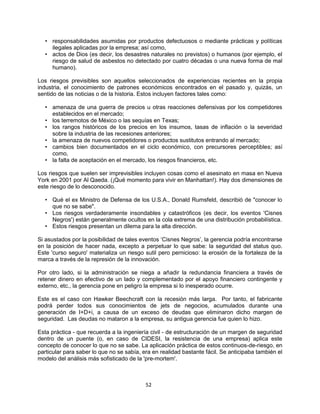 52
• responsabilidades asumidas por productos defectuosos o mediante prácticas y políticas
ilegales aplicadas por la empresa; así como,
• actos de Dios (es decir, los desastres naturales no previstos) o humanos (por ejemplo, el
riesgo de salud de asbestos no detectado por cuatro décadas o una nueva forma de mal
humano).
Los riesgos previsibles son aquellos seleccionados de experiencias recientes en la propia
industria, el conocimiento de patrones económicos encontrados en el pasado y, quizás, un
sentido de las noticias o de la historia. Estos incluyen factores tales como:
• amenaza de una guerra de precios u otras reacciones defensivas por los competidores
establecidos en el mercado;
• los terremotos de México o las sequías en Texas;
• los rangos históricos de los precios en los insumos, tasas de inflación o la severidad
sobre la industria de las recesiones anteriores;
• la amenaza de nuevos competidores o productos sustitutos entrando al mercado;
• cambios bien documentados en el ciclo económico, con precursores perceptibles; así
como,
• la falta de aceptación en el mercado, los riesgos financieros, etc.
Los riesgos que suelen ser imprevisibles incluyen cosas como el asesinato en masa en Nueva
York en 2001 por Al Qaeda. (¡Qué momento para vivir en Manhattan!). Hay dos dimensiones de
este riesgo de lo desconocido.
• Qué el ex Ministro de Defensa de los U.S.A., Donald Rumsfeld, describió de "conocer lo
que no se sabe".
• Los riesgos verdaderamente insondables y catastróficos (es decir, los eventos 'Cisnes
Negros') están generalmente ocultos en la cola extrema de una distribución probabilística.
• Estos riesgos presentan un dilema para la alta dirección.
Si asustados por la posibilidad de tales eventos „Cisnes Negros‟, la gerencia podría encontrarse
en la posición de hacer nada, excepto a perpetuar lo que sabe: la seguridad del status quo.
Este 'curso seguro' materializa un riesgo sutil pero pernicioso: la erosión de la fortaleza de la
marca a través de la represión de la innovación.
Por otro lado, si la administración se niega a añadir la redundancia financiera a través de
retener dinero en efectivo de un lado y complementado por el apoyo financiero contingente y
externo, etc., la gerencia pone en peligro la empresa si lo inesperado ocurre.
Este es el caso con Hawker Beechcraft con la recesión más larga. Por tanto, el fabricante
podrá perder todos sus conocimientos de jets de negocios, acumulados durante una
generación de I+D+i, a causa de un exceso de deudas que eliminaron dicho margen de
seguridad. Las deudas no mataron a la empresa, su antigua gerencia fue quien lo hizo.
Esta práctica - que recuerda a la ingeniería civil - de estructuración de un margen de seguridad
dentro de un puente (o, en caso de CIDESI, la resistencia de una empresa) aplica este
concepto de conocer lo que no se sabe. La aplicación práctica de estos continuos-de-riesgo, en
particular para saber lo que no se sabía, era en realidad bastante fácil. Se anticipaba también el
modelo del análisis más sofisticado de la 'pre-mortem'.
 