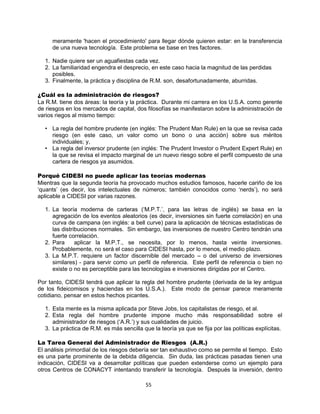 55
meramente 'hacen el procedimiento' para llegar dónde quieren estar: en la transferencia
de una nueva tecnología. Este problema se base en tres factores.
1. Nadie quiere ser un aguafiestas cada vez.
2. La familiaridad engendra el desprecio, en este caso hacia la magnitud de las perdidas
posibles.
3. Finalmente, la práctica y disciplina de R.M. son, desafortunadamente, aburridas.
¿Cuál es la administración de riesgos?
La R.M. tiene dos áreas: la teoría y la práctica. Durante mi carrera en los U.S.A. como gerente
de riesgos en los mercados de capital, dos filosofías se manifestaron sobre la administración de
varios riegos al mismo tiempo:
• La regla del hombre prudente (en inglés: The Prudent Man Rule) en la que se revisa cada
riesgo (en este caso, un valor como un bono o una acción) sobre sus méritos
individuales; y,
• La regla del inversor prudente (en inglés: The Prudent Investor o Prudent Expert Rule) en
la que se revisa el impacto marginal de un nuevo riesgo sobre el perfil compuesto de una
cartera de riesgos ya asumidos.
Porqué CIDESI no puede aplicar las teorías modernas
Mientras que la segunda teoría ha provocado muchos estudios famosos, hacerle cariño de los
„quants‟ (es decir, los intelectuales de números; también conocidos como „nerds‟), no será
aplicable a CIDESI por varias razones.
1. La teoría moderna de carteras („M.P.T.‟, para las letras de inglés) se basa en la
agregación de los eventos aleatorios (es decir, inversiones sin fuerte correlación) en una
curva de campana (en inglés: a bell curve) para la aplicación de técnicas estadísticas de
las distribuciones normales. Sin embargo, las inversiones de nuestro Centro tendrán una
fuerte correlación.
2. Para aplicar la M.P.T., se necesita, por lo menos, hasta veinte inversiones.
Probablemente, no será el caso para CIDESI hasta, por lo menos, el medio plazo.
3. La M.P.T. requiere un factor discernible del mercado – o del universo de inversiones
similares) - para servir como un perfil de referencia. Este perfil de referencia o bien no
existe o no es perceptible para las tecnologías e inversiones dirigidas por el Centro.
Por tanto, CIDESI tendrá que aplicar la regla del hombre prudente (derivada de la ley antigua
de los fideicomisos y haciendas en los U.S.A.). Este modo de pensar parece meramente
cotidiano, pensar en estos hechos picantes.
1. Esta mente es la misma aplicada por Steve Jobs, los capitalistas de riesgo, et al.
2. Esta regla del hombre prudente impone mucho más responsabilidad sobre el
administrador de riesgos („A.R.‟) y sus cualidades de juicio.
3. La práctica de R.M. es más sencilla que la teoría ya que se fija por las políticas explícitas.
La Tarea General del Administrador de Riesgos (A.R.)
El análisis primordial de los riesgos debería ser tan exhaustivo como se permite el tiempo. Esto
es una parte prominente de la debida diligencia. Sin duda, las prácticas pasadas tienen una
indicación, CIDESI va a desarrollar políticas que pueden extenderse como un ejemplo para
otros Centros de CONACYT intentando transferir la tecnología. Después la inversión, dentro
 
