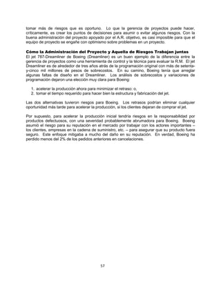 57
tomar más de riesgos que es oportuno. Lo que la gerencia de proyectos puede hacer,
críticamente, es crear los puntos de decisiones para asumir o evitar algunos riesgos. Con la
buena administración del proyecto apoyado por el A.R. objetivo, es casi imposible para que el
equipo de proyecto se engañe con optimismo sobre problemas en un proyecto.
Cómo la Administración del Proyecto y Aquella de Riesgos Trabajan juntas
El jet 787-Dreamliner de Boeing (Dreamliner) es un buen ejemplo de la diferencia entre la
gerencia de proyectos como una herramienta de control y la técnica para evaluar la R.M. El jet
Dreamliner es de alrededor de tres años atrás de la programación original con más de setenta-
y-cinco mil millones de pesos de sobrecostos. En su camino, Boeing tenía que arreglar
algunas faltas de diseño en el Dreamliner. Los análisis de sobrecostos y variaciones de
programación dejaron una elección muy clara para Boeing:
1. acelerar la producción ahora para minimizar el retraso: o,
2. tomar el tiempo requerido para hacer bien la estructura y fabricación del jet.
Las dos alternativas tuvieron riesgos para Boeing. Los retrasos podrían eliminar cualquier
oportunidad más tarde para acelerar la producción, si los clientes dejaran de comprar el jet.
Por supuesto, para acelerar la producción inicial tendría riesgos en la responsabilidad por
productos defectuosos, con una severidad probablemente abrumadora para Boeing. Boeing
asumió el riesgo para su reputación en el mercado por trabajar con los actores importantes –
los clientes, empresas en la cadena de suministro, etc. – para asegurar que su producto fuera
seguro. Este enfoque mitigaba a mucho del daño en su reputación. En verdad, Boeing ha
perdido menos del 2% de los pedidos anteriores en cancelaciones.
 