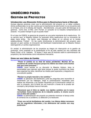 58
UNDÉCIMO PASO:
GESTIÓN DE PROYECTOS
Introducción: una Dimensión Crítica para la Reestructura hacia el Mercado
Aunque algunas personas creen que la administración del proyecto es un deber cotidiano,
dichos profesionales no se dan cuenta que la importancia de esta función no se encuentra solo
en el hacer, sino en lo efectos del hacerlo. Sencillamente, una gran parte del liderazgo es la
gerencia. Como dice, el ING. John Purnell, un consultor en la industria norteamericana de
aviación, “no puedo manejar lo que no puedo medir.”
En el caso de CIDESI, la gerencia de proyecto es una parte importante de la reestructura. En
su servicio aquí, la Maestra Hobson ha avanzado dicha reestructura con su innovación de
abajo hacia arriba. De hecho, este liderazgo se refleja en un artículo en la revista
estadounidense “Forbes”. En las cuatro dimensiones la administración del proyecto para
ejecutar un gran cambio, la innovación del Dashboard implementado por la Maestra Hobson
está logrando un cambio organizacional.
En verdad, la administración de los proyectos se integra sin interrupción en la gestión de
productos, como mostrado en la presentación al fin de este capítulo por otro voluntario del
Peace Corps, el Dr. Vadnere. „El Anexo I‟ tiene seis (6) lecturas sobre la administración de
proyectos y las herramientas como indicadores financieros.
Cómo ser una Lidera de Cambio
http://www.forbes.com/sites/forbesleadershipforum/2012/06/06/take-these-four-steps-if-you-want-to-lead-big-change/
“Poner el cambio en su lista de tareas pendientes. Muchas de las
iniciativas de cambio fracasan porque los líderes las tratan como hechos
más que como procesos.”
CIDESI: como escribe en su discusión la Maestra Hobson, tiene la
personalidad para ejecutar esta tarea porque le gusta muchísimo las listas
para organizar los retos, identificar los medios para superarlos y integrarlos en
una solución posible.
“Revisar su propia reacción a los cambios."
CIDESI: la aplicación del Dashboard, junta las preguntas para reconciliar el
rendimiento con los hallazgos, exige la autoevaluación necesitada para
realizar las eficiencias y los ajustes requeridos por la terminación exitosa no
solo un proyecto, sino el llevar de una invención a través de la prueba del
concepto y del prototipo hacia el mercado.
“Reconocer que el ritmo es rápido. Los rápidos cambios son la nueva
normalidad. Como tendencias de la industria acelera, lo mismo ocurre
con el ritmo del cambio.”
CIDESI: la administración del proyecto se pretende minimizar el tiempo entre
el comienzo de un problema, su detección y la resolución.
“Crear una red de facilitadores del cambio. Los líderes deben reconocer
que los seguidores informales y los defensores del cambio son muy
poderosos.”
 