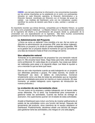 59
CIDESI: una red para diseminar la información y los conocimientos buscados
por los actores importantes se ha establecido en el centro con participantes
ubicados en cada Dirección operativa, la Dirección Administrativa y la
Dirección General, coordinada por Dirección con el Consejo del grupo de
calidad. Las medidas del Dashboard, junto con los indicadores, pueden
identificar los puntos de decisión para llevar a cabo, cambiar o cancelar un
proyecto.
Es importante recordar que dichas técnicas, compartidas por la Maestra Hobson, se quedan
sus ideas como propiedad intelectual. La Maestra Hobson ha acumulado mucha experiencia
en la ingeniería del diseño y la administración del proyecto desde su graduación de la
universidad con una especialización en la ingeniería. Ella tiene muchos conocimientos
ganados en la industria de alta tecnología incluyendo Palm y Motorola.
La Administración del Proyecto
“¿Cómo se come un elefante? Una mordida a la vez. Así es como yo
describo la administración de proyectos (PM, para las letras inglesas).
PM toma un proyecto y lo divide en partes manejables y digeribles. PM
es la gestión de un proyecto desde el momento en que se convierte en
una idea (la iniciación) hasta el final o la entrega (el cierre).
Una adaptación natural
“Entrando en la administración de proyectos fue una transición natural
para mí. Me encanta hacer listas. Hago listas para todo, tanto personal
como profesional. En cada etapa de un proyecto, hay cosas que deben
ser realizadas para pasar a la siguiente etapa. Las listas le ayudan a
uno a recordar lo que se tiene que hacer.
Esto es aún más importante cuando se está trabajando en un proyecto
con diferentes personas o grupos. Por estas razones, he creado el
"Dashboard" (es decir, el tablero de instrumentos). Comenzó
simplemente como una lista de todas las actividades que se necesitan
para ser completada para poner en marcha un nuevo producto. (En ese
momento, yo estaba trabajando como ingeniero de introducción de
nuevos productos.)
La evolución de una herramienta clave
“Yo era nuevo en la empresa y estaba trabajando con al menos siete
zonas diferentes. Por lo tanto, fue fundamental para comprender y
gestionar todas las actividades. Cuando las fechas de entrega se
acercaron, mis supervisores querían ver el estado de estas actividades.
Amplié el Dashboard para incluir una forma de mostrar gráficamente el
estado de las actividades como una función del tiempo. Después del
lanzamiento del producto, otros miembros de mi equipo adoptaron el
Dashboard. Posteriormente, decidimos añadir una sección de riesgos
para gestionar tanto las actividades y los riesgos en una sola página.
 